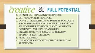 1. DO NOT USE CRAMMING TECHNIQUE
2. USE REAL WORLD EXAMPLES
3. DON’T GIVE REDIMADE ANSWERS(IF YOU DON’T
KNOW THE ANSWER TELL YOUR STUDENTS CAN
WE TOGETHER WORK ON IT SO THAT WE CAN
COME WITH VARIETY OF ANSWERS)
4. CREATE ACTIVITIES & MAKE SURE EVERY
STUDENT’S PARTICIPATION
5. PEER TEACHING
6. USE MODERN WAY OF TEACHING INSTEAD OF
TRADITIONAL
&