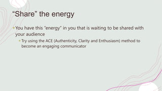 “Share” the energy
+You have this “energy” in you that is waiting to be shared with
your audience
+ Try using the ACE (Authenticity, Clarity and Enthusiasm) method to
become an engaging communicator
 