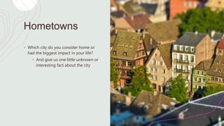 Hometowns
+ Which city do you consider home or
had the biggest impact in your life?
+ And give us one little unknown or
interesting fact about the city
 