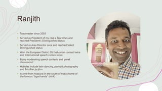 Ranjith
+ Toastmaster since 2003
+ Served as President of my club a few times and
reached President’s Distinguished status
+ Served as Area Director once and reached Select
Distinguished status
+ Won the European District 95 Evaluation contest twice
and International speech contest once
+ Enjoy moderating speech contests and panel
discussions!
+ Hobbies include latin dancing, portrait photography
and Brazilian ju-jitsu
+ I come from Madurai in the south of India (home of
the famous “Jigarthanda” drink)
 