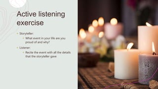 Active listening
exercise
+ Storyteller:
+ What event in your life are you
proud of and why?
+ Listener:
+ Recite the event with all the details
that the storyteller gave
 