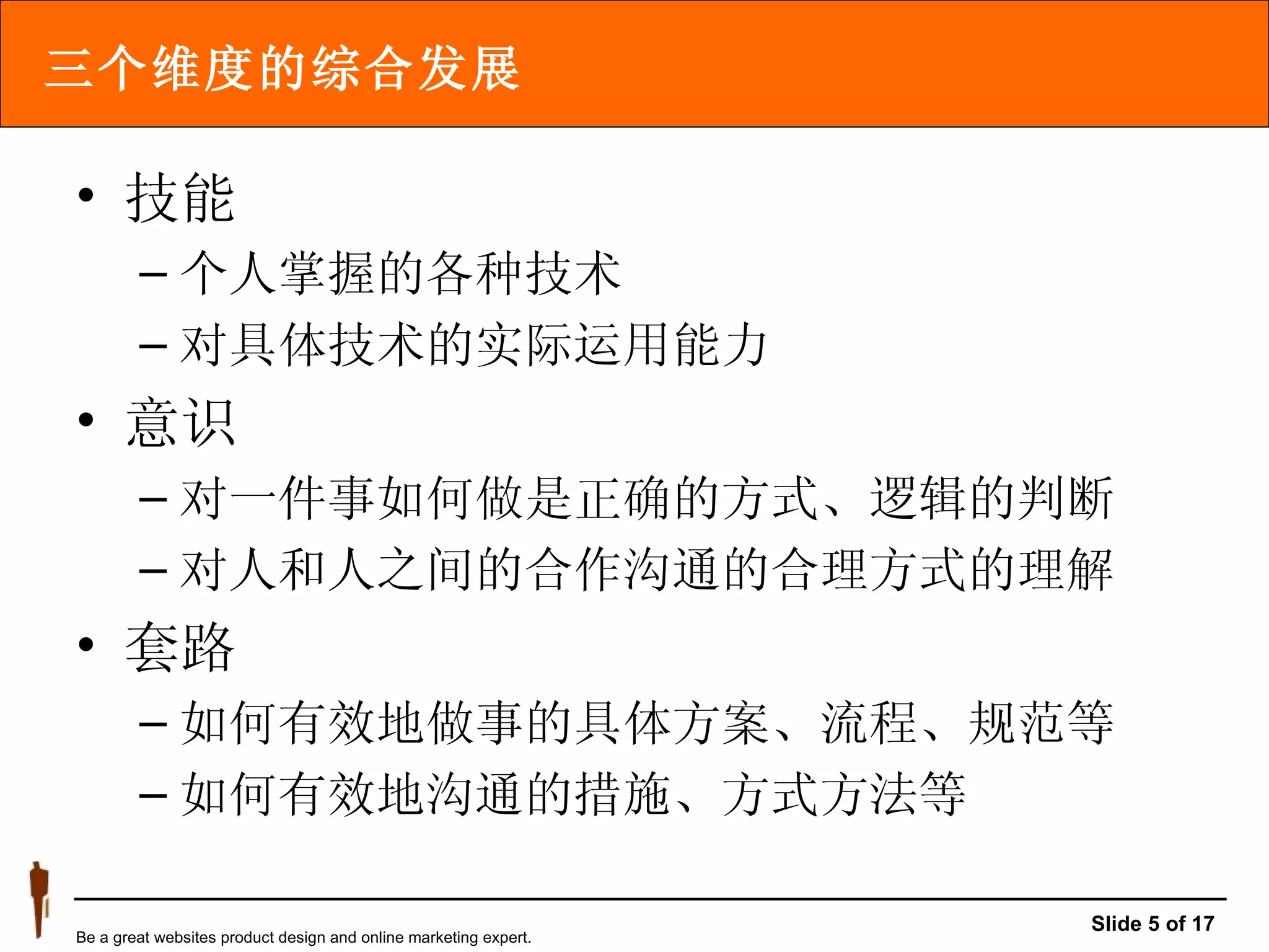 三个维度的综合发展 技能 个人掌握的各种技术 对具体技术的实际运用能力 意识 对一件事如何做是正确的方式、逻辑的判断 对人和人之间的合作沟通的合理方式的理解 套路 如何有效地做事的具体方案、流程、规范等 如何有效地沟通的措施、方式方法等 