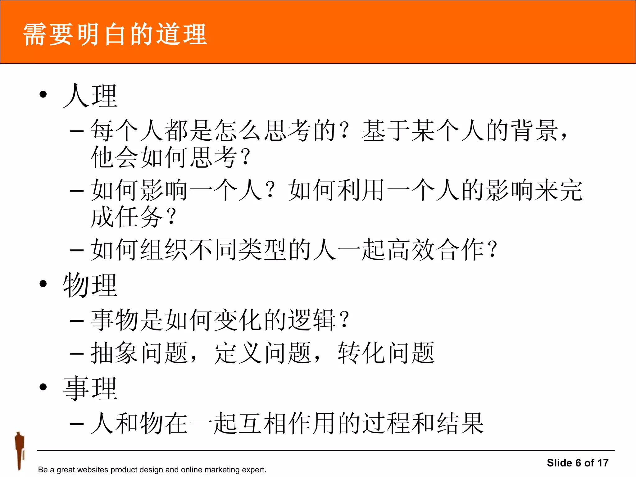 需要明白的道理 人理 每个人都是怎么思考的？基于某个人的背景，他会如何思考？ 如何影响一个人？如何利用一个人的影响来完成任务？ 如何组织不同类型的人一起高效合作？ 物理 事物是如何变化的逻辑？ 抽象问题，定义问题，转化问题 事理 人和物在一起互相作用的过程和结果 