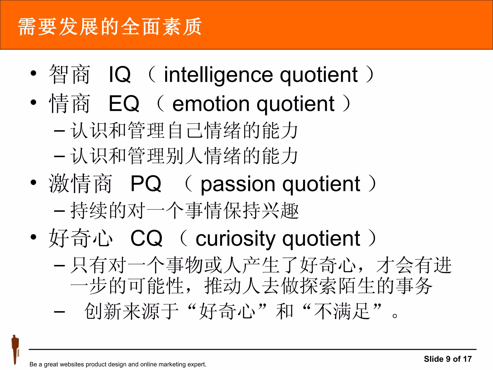需要发展的全面素质 智商  IQ （ intelligence quotient ） 情商  EQ （ emotion quotient ） 认识和管理自己情绪的能力 认识和管理别人情绪的能力 激情商  PQ  （ passion quotient ） 持续的对一个事情保持兴趣 好奇心  CQ （ curiosity quotient ） 只有对一个事物或人产生了好奇心，才会有进一步的可能性，推动人去做探索陌生的事务    创新来源于“好奇心”和“不满足”。  