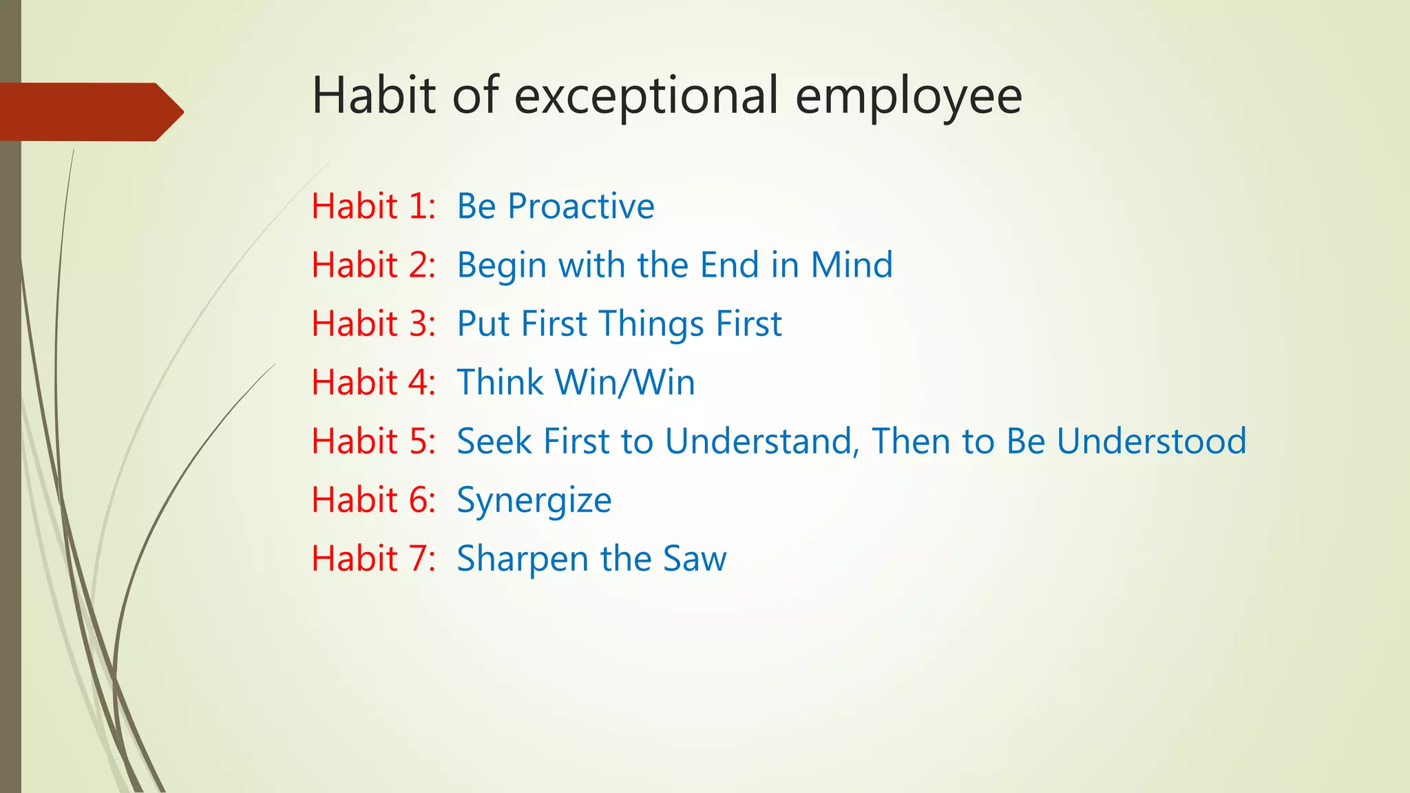 Habit of exceptional employee
Habit 1: Be Proactive
Habit 2: Begin with the End in Mind
Habit 3: Put First Things First
Habit 4: Think Win/Win
Habit 5: Seek First to Understand, Then to Be Understood
Habit 6: Synergize
Habit 7: Sharpen the Saw
 