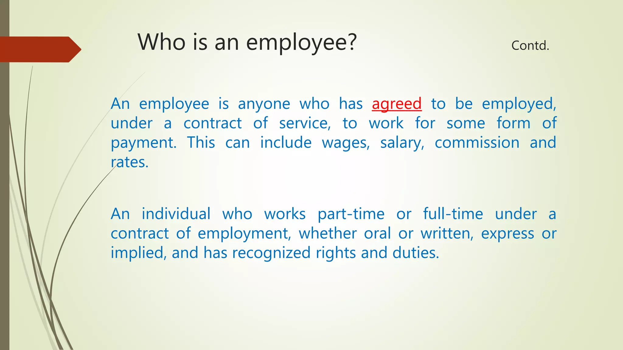 Who is an employee? Contd.
An employee is anyone who has agreed to be employed,
under a contract of service, to work for some form of
payment. This can include wages, salary, commission and
rates.
An individual who works part-time or full-time under a
contract of employment, whether oral or written, express or
implied, and has recognized rights and duties.
 