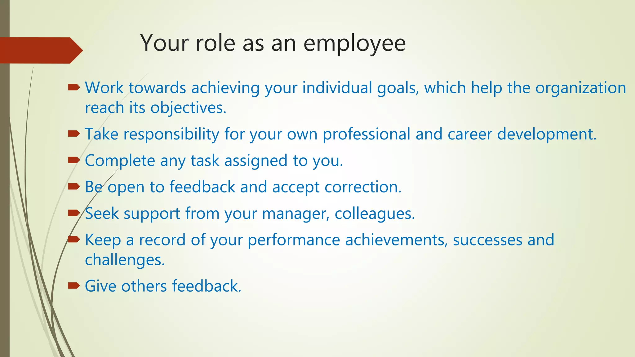 Your role as an employee
 Work towards achieving your individual goals, which help the organization
reach its objectives.
 Take responsibility for your own professional and career development.
 Complete any task assigned to you.
 Be open to feedback and accept correction.
 Seek support from your manager, colleagues.
 Keep a record of your performance achievements, successes and
challenges.
 Give others feedback.
 