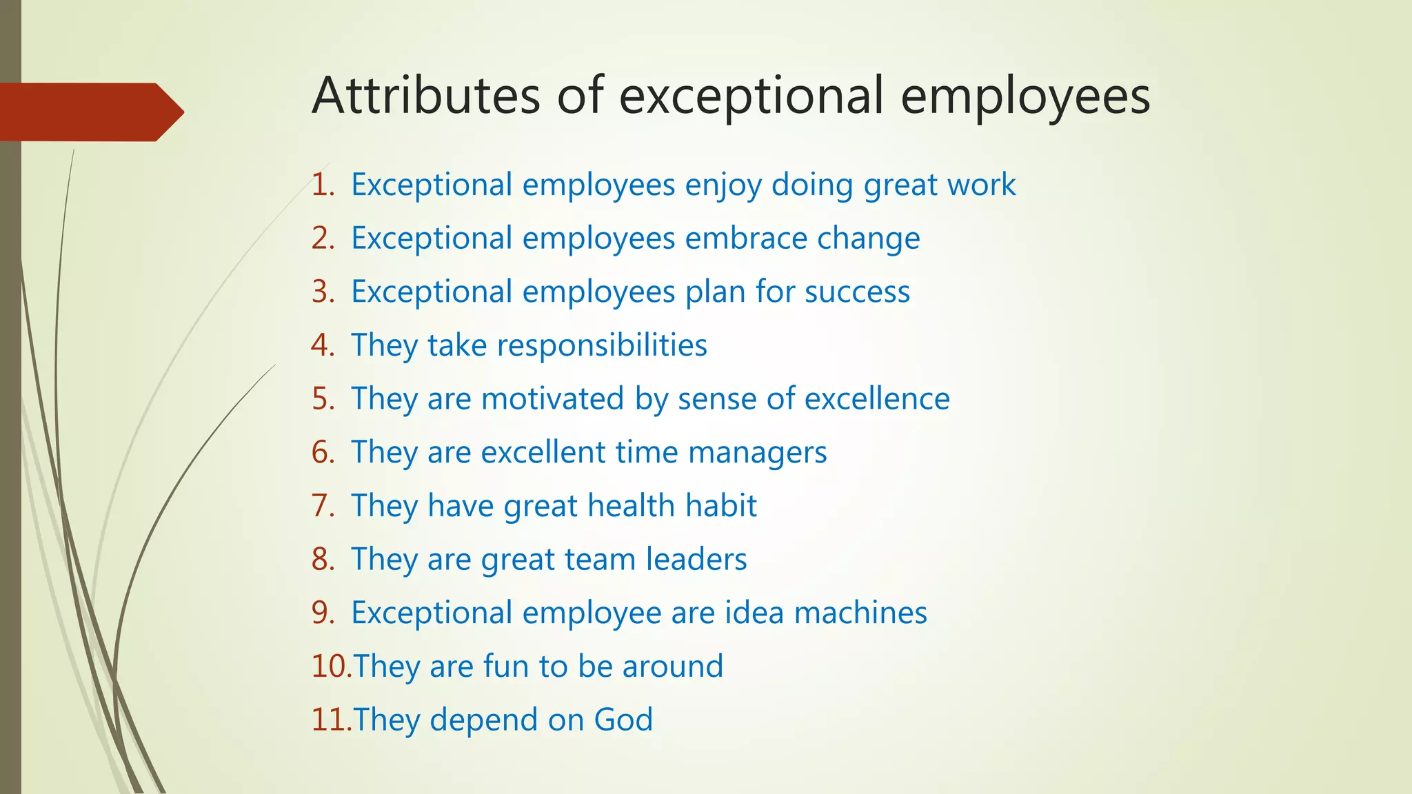 Attributes of exceptional employees
1. Exceptional employees enjoy doing great work
2. Exceptional employees embrace change
3. Exceptional employees plan for success
4. They take responsibilities
5. They are motivated by sense of excellence
6. They are excellent time managers
7. They have great health habit
8. They are great team leaders
9. Exceptional employee are idea machines
10.They are fun to be around
11.They depend on God
 