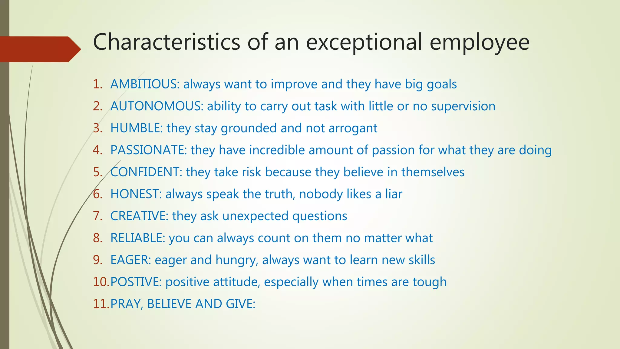 Characteristics of an exceptional employee
1. AMBITIOUS: always want to improve and they have big goals
2. AUTONOMOUS: ability to carry out task with little or no supervision
3. HUMBLE: they stay grounded and not arrogant
4. PASSIONATE: they have incredible amount of passion for what they are doing
5. CONFIDENT: they take risk because they believe in themselves
6. HONEST: always speak the truth, nobody likes a liar
7. CREATIVE: they ask unexpected questions
8. RELIABLE: you can always count on them no matter what
9. EAGER: eager and hungry, always want to learn new skills
10.POSTIVE: positive attitude, especially when times are tough
11.PRAY, BELIEVE AND GIVE:
 