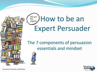 Persuasion Essentials and Mindset 
How to be an 
Expert Persuader 
The 7 components of persuasion 
essentials and mindset 
 