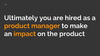 Ultimately you are hired as a
product manager to make
an impact on the product
 