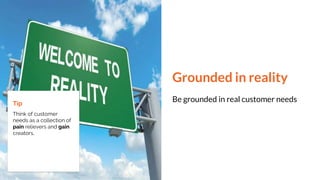 Grounded in reality
Be grounded in real customer needsTip
Think of customer
needs as a collection of
pain relievers and ga...