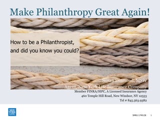 How to be a Philanthropist,
and did you know you could?
Make Philanthropy Great Again!
1
Susan Diamond, MSW
Agent, New York Life Insurance Company
Member FINRA/SIPC, A Licensed Insurance Agency
460 Temple Hill Road, New Windsor, NY 12553
Tel # 845.563.9382
SMRU 1749138
 