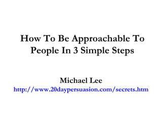 How To Be Approachable To
   People In 3 Simple Steps

              Michael Lee
http://www.20daypersuasion.com/secrets.htm
 