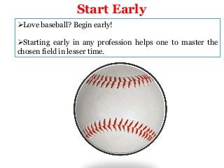 Start Early
Love baseball? Begin early!
Starting early in any profession helps one to master the
chosen field in lesser time.

 