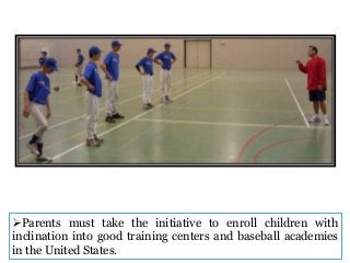 Parents must take the initiative to enroll children with
inclination into good training centers and baseball academies
in the United States.

 