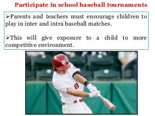 Participate in school baseball tournaments
Parents and teachers must encourage children to
play in inter and intra baseball matches.

This will give exposure to a child to more
competitive environment.

 
