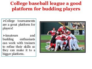 College baseball league a good
platform for budding players
College tournaments
are a great platform for
players!
Amateurs
and
budding
enthusiasts
can work with trainers
to refine their skills so
they can make it to a
bigger platform.

 