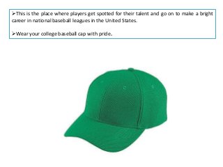 This is the place where players get spotted for their talent and go on to make a bright
career in national baseball leagues in the United States.
Wear your college baseball cap with pride.

 