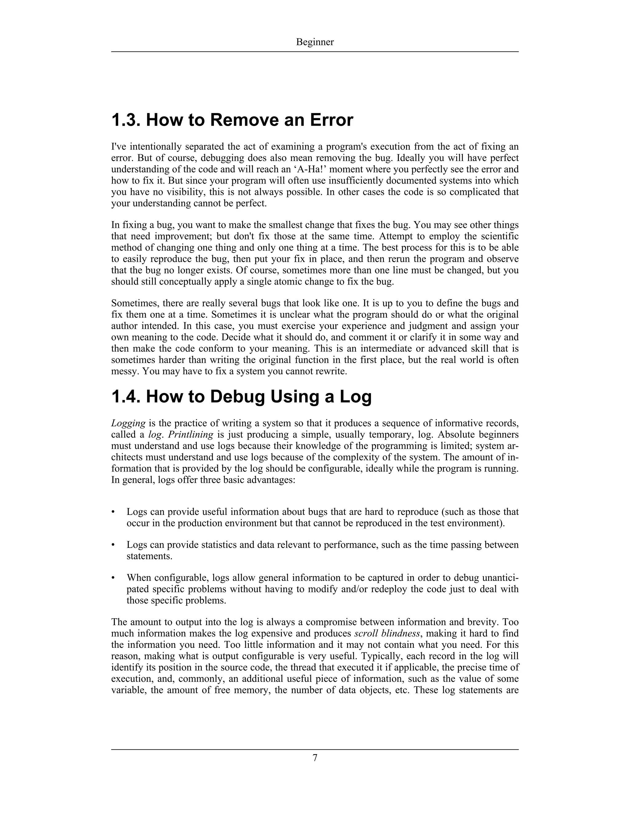 1.3. How to Remove an Error
I've intentionally separated the act of examining a program's execution from the act of fixing an
error. But of course, debugging does also mean removing the bug. Ideally you will have perfect
understanding of the code and will reach an ‘A-Ha!’ moment where you perfectly see the error and
how to fix it. But since your program will often use insufficiently documented systems into which
you have no visibility, this is not always possible. In other cases the code is so complicated that
your understanding cannot be perfect.
In fixing a bug, you want to make the smallest change that fixes the bug. You may see other things
that need improvement; but don't fix those at the same time. Attempt to employ the scientific
method of changing one thing and only one thing at a time. The best process for this is to be able
to easily reproduce the bug, then put your fix in place, and then rerun the program and observe
that the bug no longer exists. Of course, sometimes more than one line must be changed, but you
should still conceptually apply a single atomic change to fix the bug.
Sometimes, there are really several bugs that look like one. It is up to you to define the bugs and
fix them one at a time. Sometimes it is unclear what the program should do or what the original
author intended. In this case, you must exercise your experience and judgment and assign your
own meaning to the code. Decide what it should do, and comment it or clarify it in some way and
then make the code conform to your meaning. This is an intermediate or advanced skill that is
sometimes harder than writing the original function in the first place, but the real world is often
messy. You may have to fix a system you cannot rewrite.
1.4. How to Debug Using a Log
Logging is the practice of writing a system so that it produces a sequence of informative records,
called a log. Printlining is just producing a simple, usually temporary, log. Absolute beginners
must understand and use logs because their knowledge of the programming is limited; system ar-
chitects must understand and use logs because of the complexity of the system. The amount of in-
formation that is provided by the log should be configurable, ideally while the program is running.
In general, logs offer three basic advantages:
• Logs can provide useful information about bugs that are hard to reproduce (such as those that
occur in the production environment but that cannot be reproduced in the test environment).
• Logs can provide statistics and data relevant to performance, such as the time passing between
statements.
• When configurable, logs allow general information to be captured in order to debug unantici-
pated specific problems without having to modify and/or redeploy the code just to deal with
those specific problems.
The amount to output into the log is always a compromise between information and brevity. Too
much information makes the log expensive and produces scroll blindness, making it hard to find
the information you need. Too little information and it may not contain what you need. For this
reason, making what is output configurable is very useful. Typically, each record in the log will
identify its position in the source code, the thread that executed it if applicable, the precise time of
execution, and, commonly, an additional useful piece of information, such as the value of some
variable, the amount of free memory, the number of data objects, etc. These log statements are
Beginner
7
 