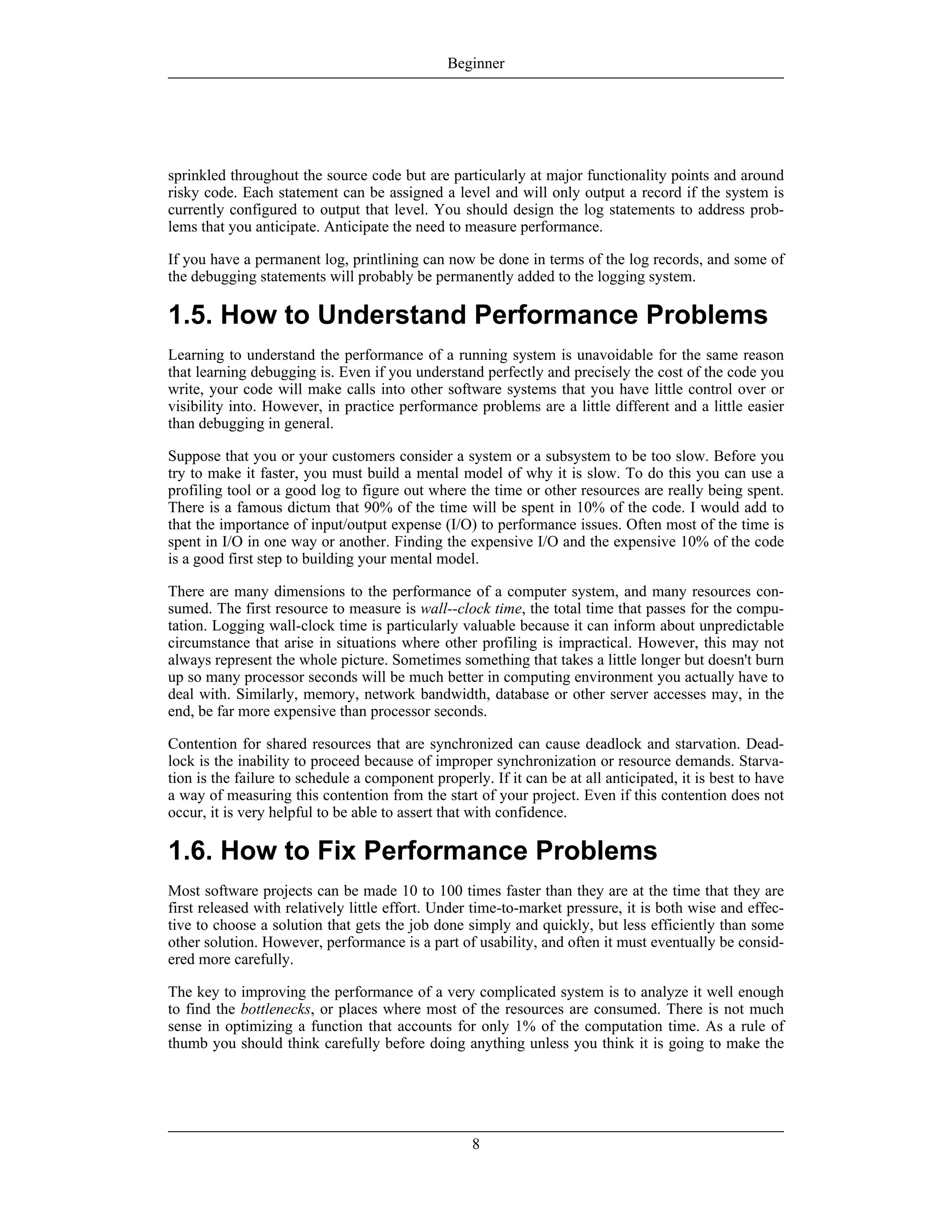 sprinkled throughout the source code but are particularly at major functionality points and around
risky code. Each statement can be assigned a level and will only output a record if the system is
currently configured to output that level. You should design the log statements to address prob-
lems that you anticipate. Anticipate the need to measure performance.
If you have a permanent log, printlining can now be done in terms of the log records, and some of
the debugging statements will probably be permanently added to the logging system.
1.5. How to Understand Performance Problems
Learning to understand the performance of a running system is unavoidable for the same reason
that learning debugging is. Even if you understand perfectly and precisely the cost of the code you
write, your code will make calls into other software systems that you have little control over or
visibility into. However, in practice performance problems are a little different and a little easier
than debugging in general.
Suppose that you or your customers consider a system or a subsystem to be too slow. Before you
try to make it faster, you must build a mental model of why it is slow. To do this you can use a
profiling tool or a good log to figure out where the time or other resources are really being spent.
There is a famous dictum that 90% of the time will be spent in 10% of the code. I would add to
that the importance of input/output expense (I/O) to performance issues. Often most of the time is
spent in I/O in one way or another. Finding the expensive I/O and the expensive 10% of the code
is a good first step to building your mental model.
There are many dimensions to the performance of a computer system, and many resources con-
sumed. The first resource to measure is wall--clock time, the total time that passes for the compu-
tation. Logging wall-clock time is particularly valuable because it can inform about unpredictable
circumstance that arise in situations where other profiling is impractical. However, this may not
always represent the whole picture. Sometimes something that takes a little longer but doesn't burn
up so many processor seconds will be much better in computing environment you actually have to
deal with. Similarly, memory, network bandwidth, database or other server accesses may, in the
end, be far more expensive than processor seconds.
Contention for shared resources that are synchronized can cause deadlock and starvation. Dead-
lock is the inability to proceed because of improper synchronization or resource demands. Starva-
tion is the failure to schedule a component properly. If it can be at all anticipated, it is best to have
a way of measuring this contention from the start of your project. Even if this contention does not
occur, it is very helpful to be able to assert that with confidence.
1.6. How to Fix Performance Problems
Most software projects can be made 10 to 100 times faster than they are at the time that they are
first released with relatively little effort. Under time-to-market pressure, it is both wise and effec-
tive to choose a solution that gets the job done simply and quickly, but less efficiently than some
other solution. However, performance is a part of usability, and often it must eventually be consid-
ered more carefully.
The key to improving the performance of a very complicated system is to analyze it well enough
to find the bottlenecks, or places where most of the resources are consumed. There is not much
sense in optimizing a function that accounts for only 1% of the computation time. As a rule of
thumb you should think carefully before doing anything unless you think it is going to make the
Beginner
8
 