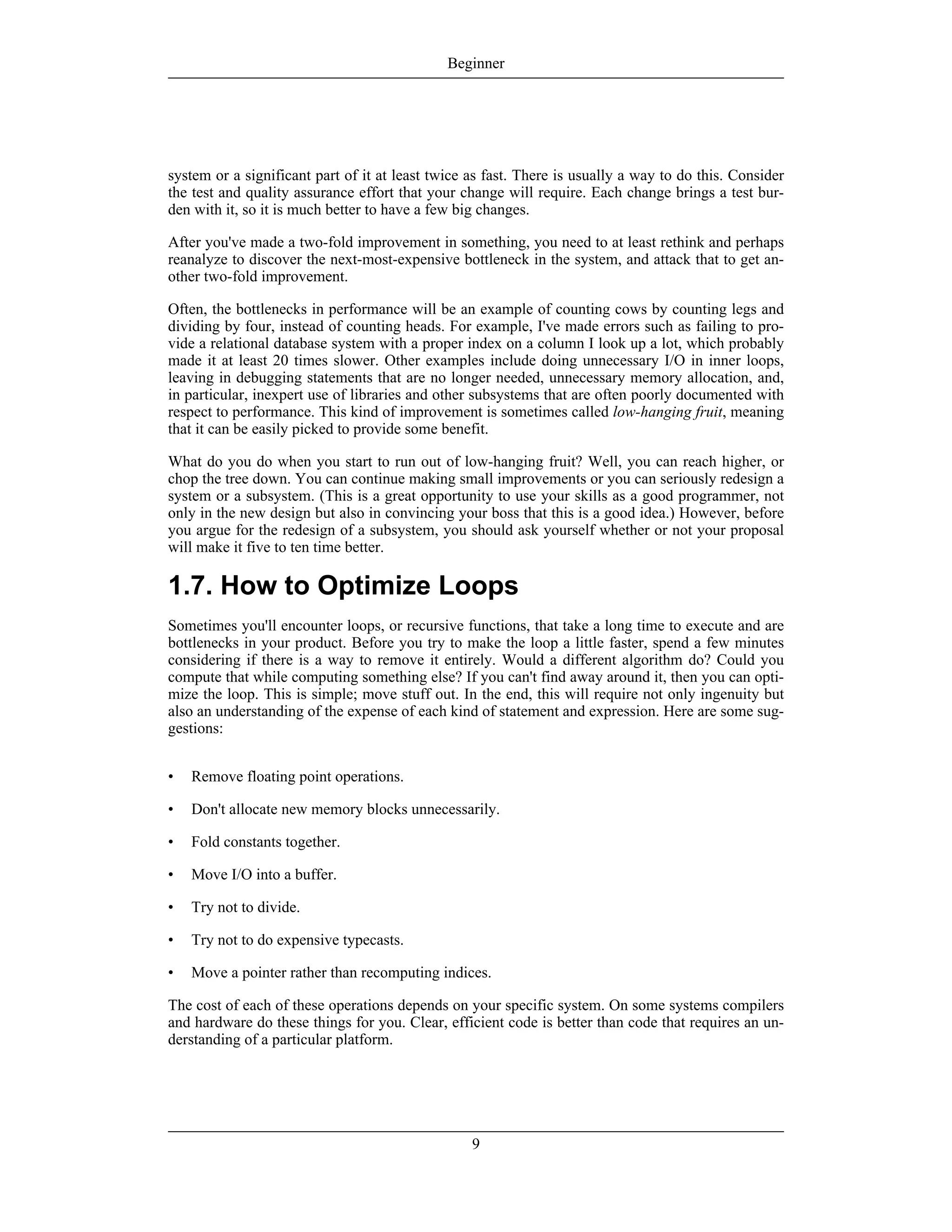 system or a significant part of it at least twice as fast. There is usually a way to do this. Consider
the test and quality assurance effort that your change will require. Each change brings a test bur-
den with it, so it is much better to have a few big changes.
After you've made a two-fold improvement in something, you need to at least rethink and perhaps
reanalyze to discover the next-most-expensive bottleneck in the system, and attack that to get an-
other two-fold improvement.
Often, the bottlenecks in performance will be an example of counting cows by counting legs and
dividing by four, instead of counting heads. For example, I've made errors such as failing to pro-
vide a relational database system with a proper index on a column I look up a lot, which probably
made it at least 20 times slower. Other examples include doing unnecessary I/O in inner loops,
leaving in debugging statements that are no longer needed, unnecessary memory allocation, and,
in particular, inexpert use of libraries and other subsystems that are often poorly documented with
respect to performance. This kind of improvement is sometimes called low-hanging fruit, meaning
that it can be easily picked to provide some benefit.
What do you do when you start to run out of low-hanging fruit? Well, you can reach higher, or
chop the tree down. You can continue making small improvements or you can seriously redesign a
system or a subsystem. (This is a great opportunity to use your skills as a good programmer, not
only in the new design but also in convincing your boss that this is a good idea.) However, before
you argue for the redesign of a subsystem, you should ask yourself whether or not your proposal
will make it five to ten time better.
1.7. How to Optimize Loops
Sometimes you'll encounter loops, or recursive functions, that take a long time to execute and are
bottlenecks in your product. Before you try to make the loop a little faster, spend a few minutes
considering if there is a way to remove it entirely. Would a different algorithm do? Could you
compute that while computing something else? If you can't find away around it, then you can opti-
mize the loop. This is simple; move stuff out. In the end, this will require not only ingenuity but
also an understanding of the expense of each kind of statement and expression. Here are some sug-
gestions:
• Remove floating point operations.
• Don't allocate new memory blocks unnecessarily.
• Fold constants together.
• Move I/O into a buffer.
• Try not to divide.
• Try not to do expensive typecasts.
• Move a pointer rather than recomputing indices.
The cost of each of these operations depends on your specific system. On some systems compilers
and hardware do these things for you. Clear, efficient code is better than code that requires an un-
derstanding of a particular platform.
Beginner
9
 