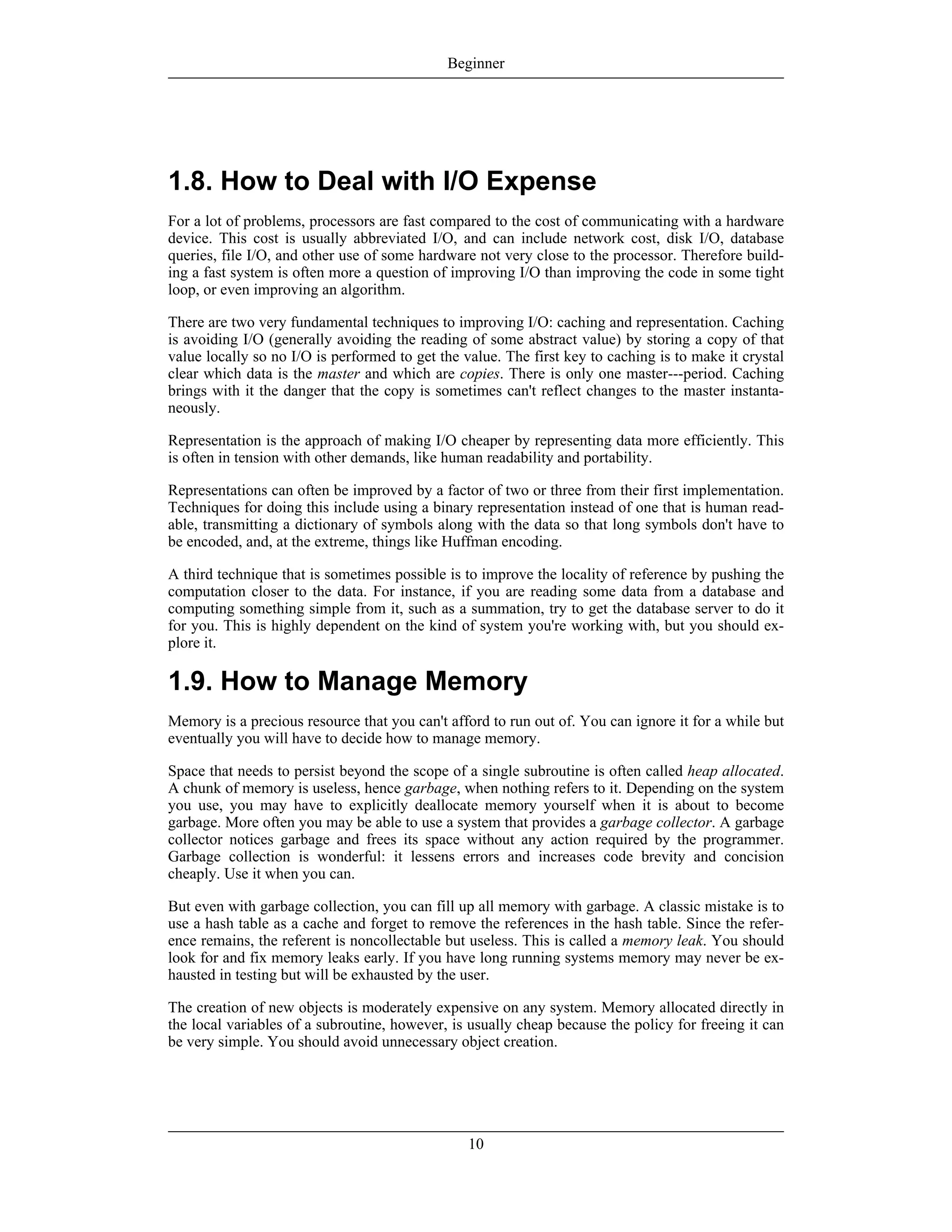 1.8. How to Deal with I/O Expense
For a lot of problems, processors are fast compared to the cost of communicating with a hardware
device. This cost is usually abbreviated I/O, and can include network cost, disk I/O, database
queries, file I/O, and other use of some hardware not very close to the processor. Therefore build-
ing a fast system is often more a question of improving I/O than improving the code in some tight
loop, or even improving an algorithm.
There are two very fundamental techniques to improving I/O: caching and representation. Caching
is avoiding I/O (generally avoiding the reading of some abstract value) by storing a copy of that
value locally so no I/O is performed to get the value. The first key to caching is to make it crystal
clear which data is the master and which are copies. There is only one master---period. Caching
brings with it the danger that the copy is sometimes can't reflect changes to the master instanta-
neously.
Representation is the approach of making I/O cheaper by representing data more efficiently. This
is often in tension with other demands, like human readability and portability.
Representations can often be improved by a factor of two or three from their first implementation.
Techniques for doing this include using a binary representation instead of one that is human read-
able, transmitting a dictionary of symbols along with the data so that long symbols don't have to
be encoded, and, at the extreme, things like Huffman encoding.
A third technique that is sometimes possible is to improve the locality of reference by pushing the
computation closer to the data. For instance, if you are reading some data from a database and
computing something simple from it, such as a summation, try to get the database server to do it
for you. This is highly dependent on the kind of system you're working with, but you should ex-
plore it.
1.9. How to Manage Memory
Memory is a precious resource that you can't afford to run out of. You can ignore it for a while but
eventually you will have to decide how to manage memory.
Space that needs to persist beyond the scope of a single subroutine is often called heap allocated.
A chunk of memory is useless, hence garbage, when nothing refers to it. Depending on the system
you use, you may have to explicitly deallocate memory yourself when it is about to become
garbage. More often you may be able to use a system that provides a garbage collector. A garbage
collector notices garbage and frees its space without any action required by the programmer.
Garbage collection is wonderful: it lessens errors and increases code brevity and concision
cheaply. Use it when you can.
But even with garbage collection, you can fill up all memory with garbage. A classic mistake is to
use a hash table as a cache and forget to remove the references in the hash table. Since the refer-
ence remains, the referent is noncollectable but useless. This is called a memory leak. You should
look for and fix memory leaks early. If you have long running systems memory may never be ex-
hausted in testing but will be exhausted by the user.
The creation of new objects is moderately expensive on any system. Memory allocated directly in
the local variables of a subroutine, however, is usually cheap because the policy for freeing it can
be very simple. You should avoid unnecessary object creation.
Beginner
10
 