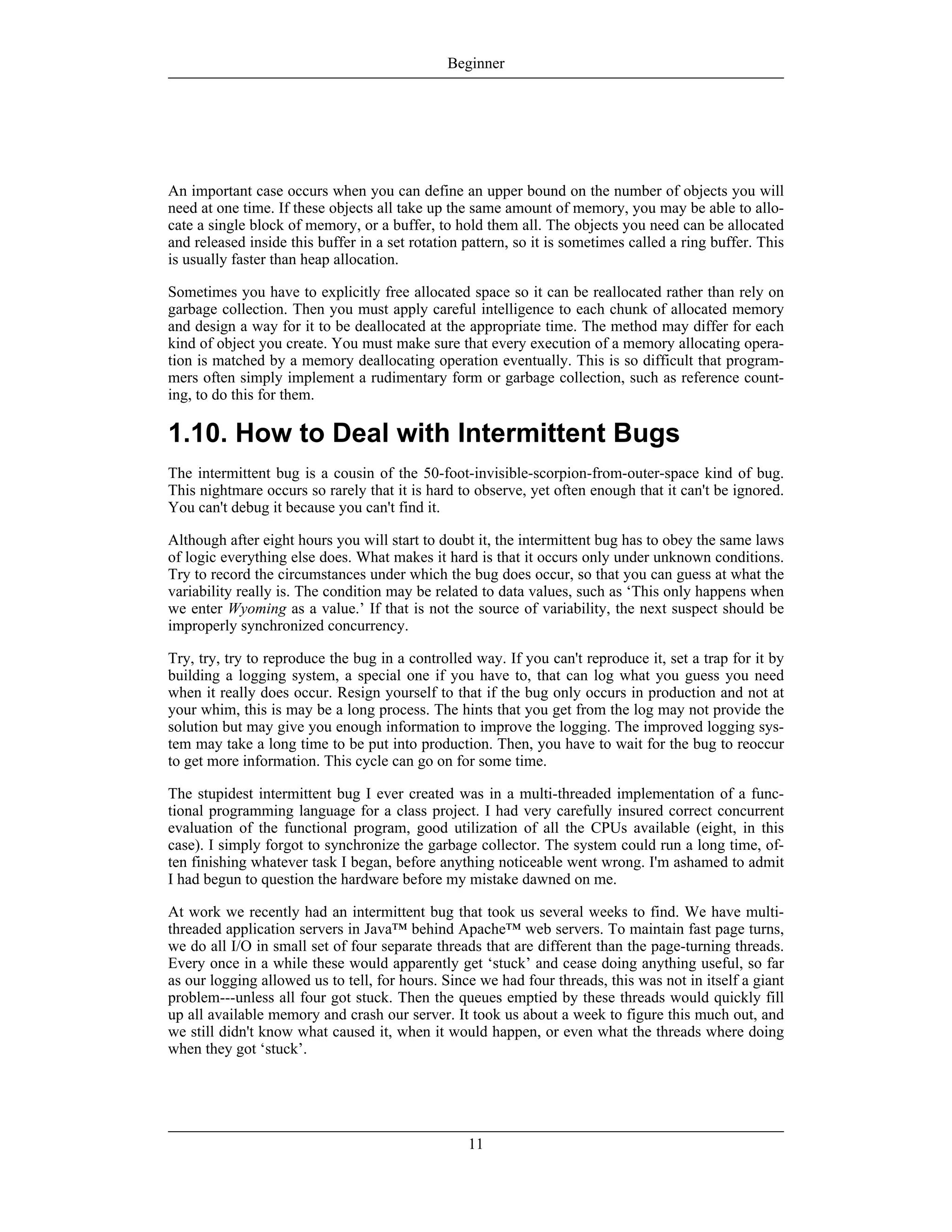 An important case occurs when you can define an upper bound on the number of objects you will
need at one time. If these objects all take up the same amount of memory, you may be able to allo-
cate a single block of memory, or a buffer, to hold them all. The objects you need can be allocated
and released inside this buffer in a set rotation pattern, so it is sometimes called a ring buffer. This
is usually faster than heap allocation.
Sometimes you have to explicitly free allocated space so it can be reallocated rather than rely on
garbage collection. Then you must apply careful intelligence to each chunk of allocated memory
and design a way for it to be deallocated at the appropriate time. The method may differ for each
kind of object you create. You must make sure that every execution of a memory allocating opera-
tion is matched by a memory deallocating operation eventually. This is so difficult that program-
mers often simply implement a rudimentary form or garbage collection, such as reference count-
ing, to do this for them.
1.10. How to Deal with Intermittent Bugs
The intermittent bug is a cousin of the 50-foot-invisible-scorpion-from-outer-space kind of bug.
This nightmare occurs so rarely that it is hard to observe, yet often enough that it can't be ignored.
You can't debug it because you can't find it.
Although after eight hours you will start to doubt it, the intermittent bug has to obey the same laws
of logic everything else does. What makes it hard is that it occurs only under unknown conditions.
Try to record the circumstances under which the bug does occur, so that you can guess at what the
variability really is. The condition may be related to data values, such as ‘This only happens when
we enter Wyoming as a value.’ If that is not the source of variability, the next suspect should be
improperly synchronized concurrency.
Try, try, try to reproduce the bug in a controlled way. If you can't reproduce it, set a trap for it by
building a logging system, a special one if you have to, that can log what you guess you need
when it really does occur. Resign yourself to that if the bug only occurs in production and not at
your whim, this is may be a long process. The hints that you get from the log may not provide the
solution but may give you enough information to improve the logging. The improved logging sys-
tem may take a long time to be put into production. Then, you have to wait for the bug to reoccur
to get more information. This cycle can go on for some time.
The stupidest intermittent bug I ever created was in a multi-threaded implementation of a func-
tional programming language for a class project. I had very carefully insured correct concurrent
evaluation of the functional program, good utilization of all the CPUs available (eight, in this
case). I simply forgot to synchronize the garbage collector. The system could run a long time, of-
ten finishing whatever task I began, before anything noticeable went wrong. I'm ashamed to admit
I had begun to question the hardware before my mistake dawned on me.
At work we recently had an intermittent bug that took us several weeks to find. We have multi-
threaded application servers in Java™ behind Apache™ web servers. To maintain fast page turns,
we do all I/O in small set of four separate threads that are different than the page-turning threads.
Every once in a while these would apparently get ‘stuck’ and cease doing anything useful, so far
as our logging allowed us to tell, for hours. Since we had four threads, this was not in itself a giant
problem---unless all four got stuck. Then the queues emptied by these threads would quickly fill
up all available memory and crash our server. It took us about a week to figure this much out, and
we still didn't know what caused it, when it would happen, or even what the threads where doing
when they got ‘stuck’.
Beginner
11
 