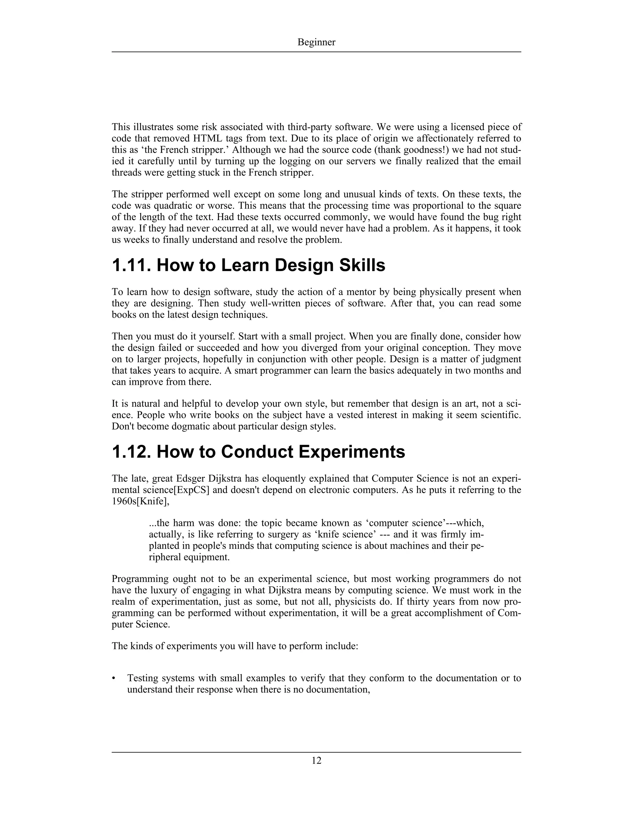 This illustrates some risk associated with third-party software. We were using a licensed piece of
code that removed HTML tags from text. Due to its place of origin we affectionately referred to
this as ‘the French stripper.’ Although we had the source code (thank goodness!) we had not stud-
ied it carefully until by turning up the logging on our servers we finally realized that the email
threads were getting stuck in the French stripper.
The stripper performed well except on some long and unusual kinds of texts. On these texts, the
code was quadratic or worse. This means that the processing time was proportional to the square
of the length of the text. Had these texts occurred commonly, we would have found the bug right
away. If they had never occurred at all, we would never have had a problem. As it happens, it took
us weeks to finally understand and resolve the problem.
1.11. How to Learn Design Skills
To learn how to design software, study the action of a mentor by being physically present when
they are designing. Then study well-written pieces of software. After that, you can read some
books on the latest design techniques.
Then you must do it yourself. Start with a small project. When you are finally done, consider how
the design failed or succeeded and how you diverged from your original conception. They move
on to larger projects, hopefully in conjunction with other people. Design is a matter of judgment
that takes years to acquire. A smart programmer can learn the basics adequately in two months and
can improve from there.
It is natural and helpful to develop your own style, but remember that design is an art, not a sci-
ence. People who write books on the subject have a vested interest in making it seem scientific.
Don't become dogmatic about particular design styles.
1.12. How to Conduct Experiments
The late, great Edsger Dijkstra has eloquently explained that Computer Science is not an experi-
mental science[ExpCS] and doesn't depend on electronic computers. As he puts it referring to the
1960s[Knife],
...the harm was done: the topic became known as ‘computer science’---which,
actually, is like referring to surgery as ‘knife science’ --- and it was firmly im-
planted in people's minds that computing science is about machines and their pe-
ripheral equipment.
Programming ought not to be an experimental science, but most working programmers do not
have the luxury of engaging in what Dijkstra means by computing science. We must work in the
realm of experimentation, just as some, but not all, physicists do. If thirty years from now pro-
gramming can be performed without experimentation, it will be a great accomplishment of Com-
puter Science.
The kinds of experiments you will have to perform include:
• Testing systems with small examples to verify that they conform to the documentation or to
understand their response when there is no documentation,
Beginner
12
 