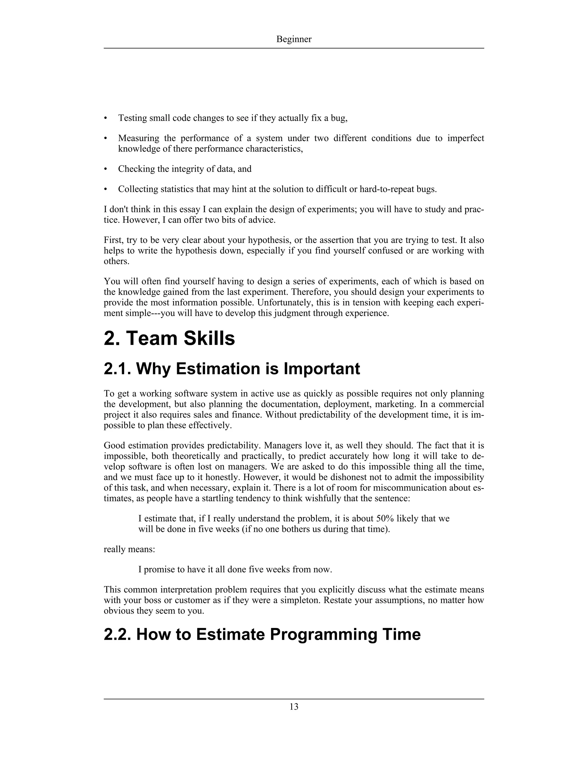 • Testing small code changes to see if they actually fix a bug,
• Measuring the performance of a system under two different conditions due to imperfect
knowledge of there performance characteristics,
• Checking the integrity of data, and
• Collecting statistics that may hint at the solution to difficult or hard-to-repeat bugs.
I don't think in this essay I can explain the design of experiments; you will have to study and prac-
tice. However, I can offer two bits of advice.
First, try to be very clear about your hypothesis, or the assertion that you are trying to test. It also
helps to write the hypothesis down, especially if you find yourself confused or are working with
others.
You will often find yourself having to design a series of experiments, each of which is based on
the knowledge gained from the last experiment. Therefore, you should design your experiments to
provide the most information possible. Unfortunately, this is in tension with keeping each experi-
ment simple---you will have to develop this judgment through experience.
2. Team Skills
2.1. Why Estimation is Important
To get a working software system in active use as quickly as possible requires not only planning
the development, but also planning the documentation, deployment, marketing. In a commercial
project it also requires sales and finance. Without predictability of the development time, it is im-
possible to plan these effectively.
Good estimation provides predictability. Managers love it, as well they should. The fact that it is
impossible, both theoretically and practically, to predict accurately how long it will take to de-
velop software is often lost on managers. We are asked to do this impossible thing all the time,
and we must face up to it honestly. However, it would be dishonest not to admit the impossibility
of this task, and when necessary, explain it. There is a lot of room for miscommunication about es-
timates, as people have a startling tendency to think wishfully that the sentence:
I estimate that, if I really understand the problem, it is about 50% likely that we
will be done in five weeks (if no one bothers us during that time).
really means:
I promise to have it all done five weeks from now.
This common interpretation problem requires that you explicitly discuss what the estimate means
with your boss or customer as if they were a simpleton. Restate your assumptions, no matter how
obvious they seem to you.
2.2. How to Estimate Programming Time
Beginner
13
 