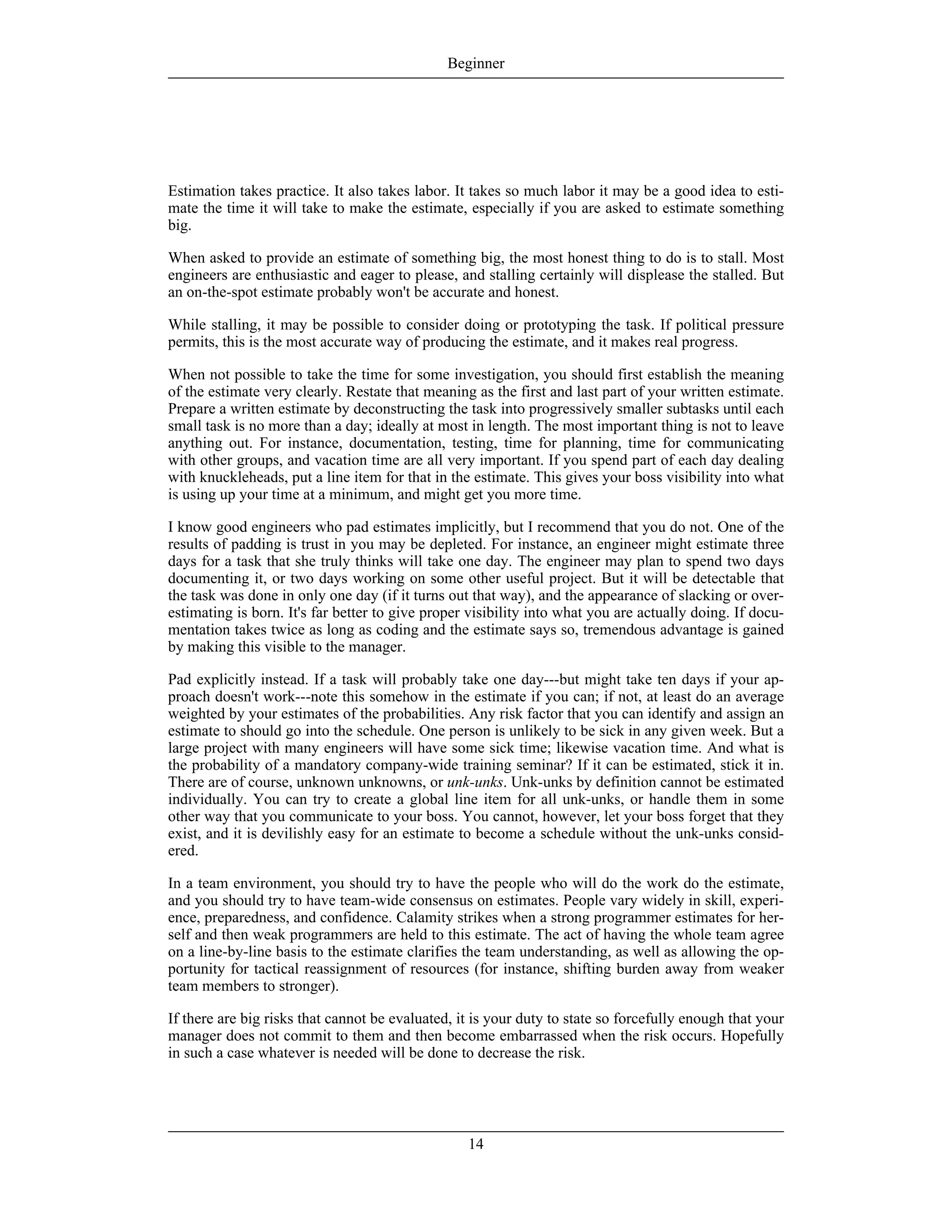 Estimation takes practice. It also takes labor. It takes so much labor it may be a good idea to esti-
mate the time it will take to make the estimate, especially if you are asked to estimate something
big.
When asked to provide an estimate of something big, the most honest thing to do is to stall. Most
engineers are enthusiastic and eager to please, and stalling certainly will displease the stalled. But
an on-the-spot estimate probably won't be accurate and honest.
While stalling, it may be possible to consider doing or prototyping the task. If political pressure
permits, this is the most accurate way of producing the estimate, and it makes real progress.
When not possible to take the time for some investigation, you should first establish the meaning
of the estimate very clearly. Restate that meaning as the first and last part of your written estimate.
Prepare a written estimate by deconstructing the task into progressively smaller subtasks until each
small task is no more than a day; ideally at most in length. The most important thing is not to leave
anything out. For instance, documentation, testing, time for planning, time for communicating
with other groups, and vacation time are all very important. If you spend part of each day dealing
with knuckleheads, put a line item for that in the estimate. This gives your boss visibility into what
is using up your time at a minimum, and might get you more time.
I know good engineers who pad estimates implicitly, but I recommend that you do not. One of the
results of padding is trust in you may be depleted. For instance, an engineer might estimate three
days for a task that she truly thinks will take one day. The engineer may plan to spend two days
documenting it, or two days working on some other useful project. But it will be detectable that
the task was done in only one day (if it turns out that way), and the appearance of slacking or over-
estimating is born. It's far better to give proper visibility into what you are actually doing. If docu-
mentation takes twice as long as coding and the estimate says so, tremendous advantage is gained
by making this visible to the manager.
Pad explicitly instead. If a task will probably take one day---but might take ten days if your ap-
proach doesn't work---note this somehow in the estimate if you can; if not, at least do an average
weighted by your estimates of the probabilities. Any risk factor that you can identify and assign an
estimate to should go into the schedule. One person is unlikely to be sick in any given week. But a
large project with many engineers will have some sick time; likewise vacation time. And what is
the probability of a mandatory company-wide training seminar? If it can be estimated, stick it in.
There are of course, unknown unknowns, or unk-unks. Unk-unks by definition cannot be estimated
individually. You can try to create a global line item for all unk-unks, or handle them in some
other way that you communicate to your boss. You cannot, however, let your boss forget that they
exist, and it is devilishly easy for an estimate to become a schedule without the unk-unks consid-
ered.
In a team environment, you should try to have the people who will do the work do the estimate,
and you should try to have team-wide consensus on estimates. People vary widely in skill, experi-
ence, preparedness, and confidence. Calamity strikes when a strong programmer estimates for her-
self and then weak programmers are held to this estimate. The act of having the whole team agree
on a line-by-line basis to the estimate clarifies the team understanding, as well as allowing the op-
portunity for tactical reassignment of resources (for instance, shifting burden away from weaker
team members to stronger).
If there are big risks that cannot be evaluated, it is your duty to state so forcefully enough that your
manager does not commit to them and then become embarrassed when the risk occurs. Hopefully
in such a case whatever is needed will be done to decrease the risk.
Beginner
14
 