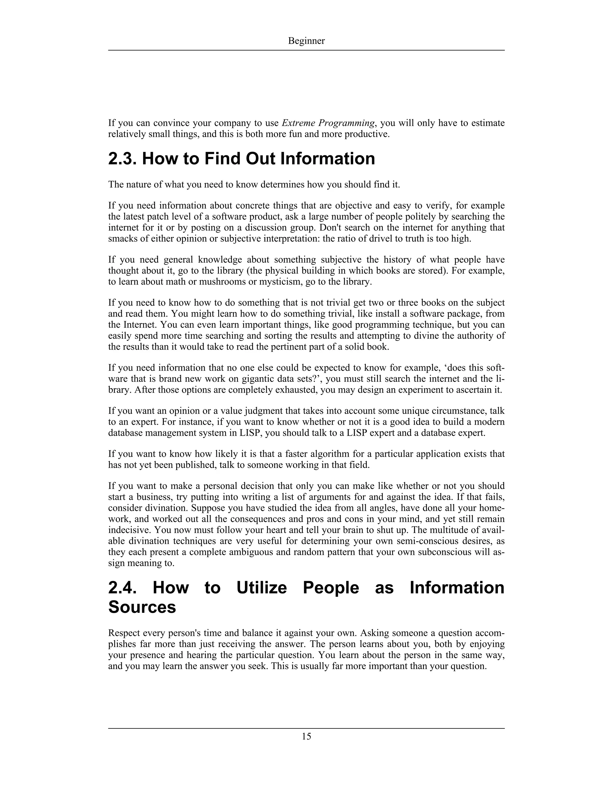 If you can convince your company to use Extreme Programming, you will only have to estimate
relatively small things, and this is both more fun and more productive.
2.3. How to Find Out Information
The nature of what you need to know determines how you should find it.
If you need information about concrete things that are objective and easy to verify, for example
the latest patch level of a software product, ask a large number of people politely by searching the
internet for it or by posting on a discussion group. Don't search on the internet for anything that
smacks of either opinion or subjective interpretation: the ratio of drivel to truth is too high.
If you need general knowledge about something subjective the history of what people have
thought about it, go to the library (the physical building in which books are stored). For example,
to learn about math or mushrooms or mysticism, go to the library.
If you need to know how to do something that is not trivial get two or three books on the subject
and read them. You might learn how to do something trivial, like install a software package, from
the Internet. You can even learn important things, like good programming technique, but you can
easily spend more time searching and sorting the results and attempting to divine the authority of
the results than it would take to read the pertinent part of a solid book.
If you need information that no one else could be expected to know for example, ‘does this soft-
ware that is brand new work on gigantic data sets?’, you must still search the internet and the li-
brary. After those options are completely exhausted, you may design an experiment to ascertain it.
If you want an opinion or a value judgment that takes into account some unique circumstance, talk
to an expert. For instance, if you want to know whether or not it is a good idea to build a modern
database management system in LISP, you should talk to a LISP expert and a database expert.
If you want to know how likely it is that a faster algorithm for a particular application exists that
has not yet been published, talk to someone working in that field.
If you want to make a personal decision that only you can make like whether or not you should
start a business, try putting into writing a list of arguments for and against the idea. If that fails,
consider divination. Suppose you have studied the idea from all angles, have done all your home-
work, and worked out all the consequences and pros and cons in your mind, and yet still remain
indecisive. You now must follow your heart and tell your brain to shut up. The multitude of avail-
able divination techniques are very useful for determining your own semi-conscious desires, as
they each present a complete ambiguous and random pattern that your own subconscious will as-
sign meaning to.
2.4. How to Utilize People as Information
Sources
Respect every person's time and balance it against your own. Asking someone a question accom-
plishes far more than just receiving the answer. The person learns about you, both by enjoying
your presence and hearing the particular question. You learn about the person in the same way,
and you may learn the answer you seek. This is usually far more important than your question.
Beginner
15
 