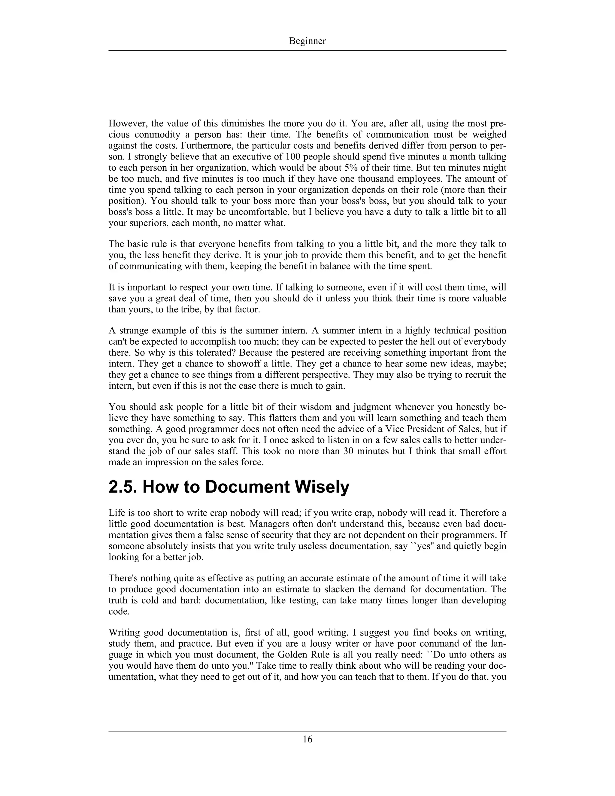 However, the value of this diminishes the more you do it. You are, after all, using the most pre-
cious commodity a person has: their time. The benefits of communication must be weighed
against the costs. Furthermore, the particular costs and benefits derived differ from person to per-
son. I strongly believe that an executive of 100 people should spend five minutes a month talking
to each person in her organization, which would be about 5% of their time. But ten minutes might
be too much, and five minutes is too much if they have one thousand employees. The amount of
time you spend talking to each person in your organization depends on their role (more than their
position). You should talk to your boss more than your boss's boss, but you should talk to your
boss's boss a little. It may be uncomfortable, but I believe you have a duty to talk a little bit to all
your superiors, each month, no matter what.
The basic rule is that everyone benefits from talking to you a little bit, and the more they talk to
you, the less benefit they derive. It is your job to provide them this benefit, and to get the benefit
of communicating with them, keeping the benefit in balance with the time spent.
It is important to respect your own time. If talking to someone, even if it will cost them time, will
save you a great deal of time, then you should do it unless you think their time is more valuable
than yours, to the tribe, by that factor.
A strange example of this is the summer intern. A summer intern in a highly technical position
can't be expected to accomplish too much; they can be expected to pester the hell out of everybody
there. So why is this tolerated? Because the pestered are receiving something important from the
intern. They get a chance to showoff a little. They get a chance to hear some new ideas, maybe;
they get a chance to see things from a different perspective. They may also be trying to recruit the
intern, but even if this is not the case there is much to gain.
You should ask people for a little bit of their wisdom and judgment whenever you honestly be-
lieve they have something to say. This flatters them and you will learn something and teach them
something. A good programmer does not often need the advice of a Vice President of Sales, but if
you ever do, you be sure to ask for it. I once asked to listen in on a few sales calls to better under-
stand the job of our sales staff. This took no more than 30 minutes but I think that small effort
made an impression on the sales force.
2.5. How to Document Wisely
Life is too short to write crap nobody will read; if you write crap, nobody will read it. Therefore a
little good documentation is best. Managers often don't understand this, because even bad docu-
mentation gives them a false sense of security that they are not dependent on their programmers. If
someone absolutely insists that you write truly useless documentation, say ``yes'' and quietly begin
looking for a better job.
There's nothing quite as effective as putting an accurate estimate of the amount of time it will take
to produce good documentation into an estimate to slacken the demand for documentation. The
truth is cold and hard: documentation, like testing, can take many times longer than developing
code.
Writing good documentation is, first of all, good writing. I suggest you find books on writing,
study them, and practice. But even if you are a lousy writer or have poor command of the lan-
guage in which you must document, the Golden Rule is all you really need: ``Do unto others as
you would have them do unto you.'' Take time to really think about who will be reading your doc-
umentation, what they need to get out of it, and how you can teach that to them. If you do that, you
Beginner
16
 