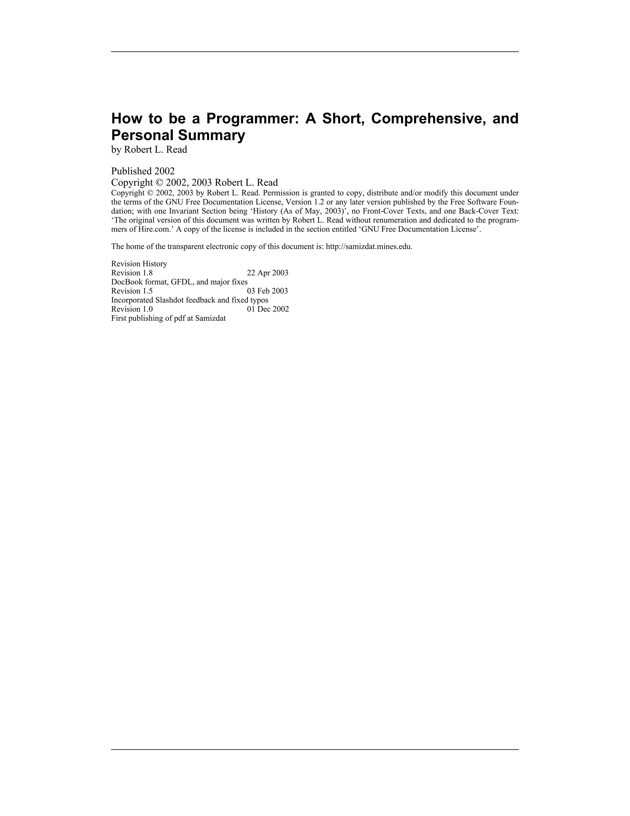How to be a Programmer: A Short, Comprehensive, and
Personal Summary
by Robert L. Read
Published 2002
Copyright © 2002, 2003 Robert L. Read
Copyright © 2002, 2003 by Robert L. Read. Permission is granted to copy, distribute and/or modify this document under
the terms of the GNU Free Documentation License, Version 1.2 or any later version published by the Free Software Foun-
dation; with one Invariant Section being ‘History (As of May, 2003)’, no Front-Cover Texts, and one Back-Cover Text:
‘The original version of this document was written by Robert L. Read without renumeration and dedicated to the program-
mers of Hire.com.’ A copy of the license is included in the section entitled ‘GNU Free Documentation License’.
The home of the transparent electronic copy of this document is: http://samizdat.mines.edu.
Revision History
Revision 1.8 22 Apr 2003
DocBook format, GFDL, and major fixes
Revision 1.5 03 Feb 2003
Incorporated Slashdot feedback and fixed typos
Revision 1.0 01 Dec 2002
First publishing of pdf at Samizdat
 