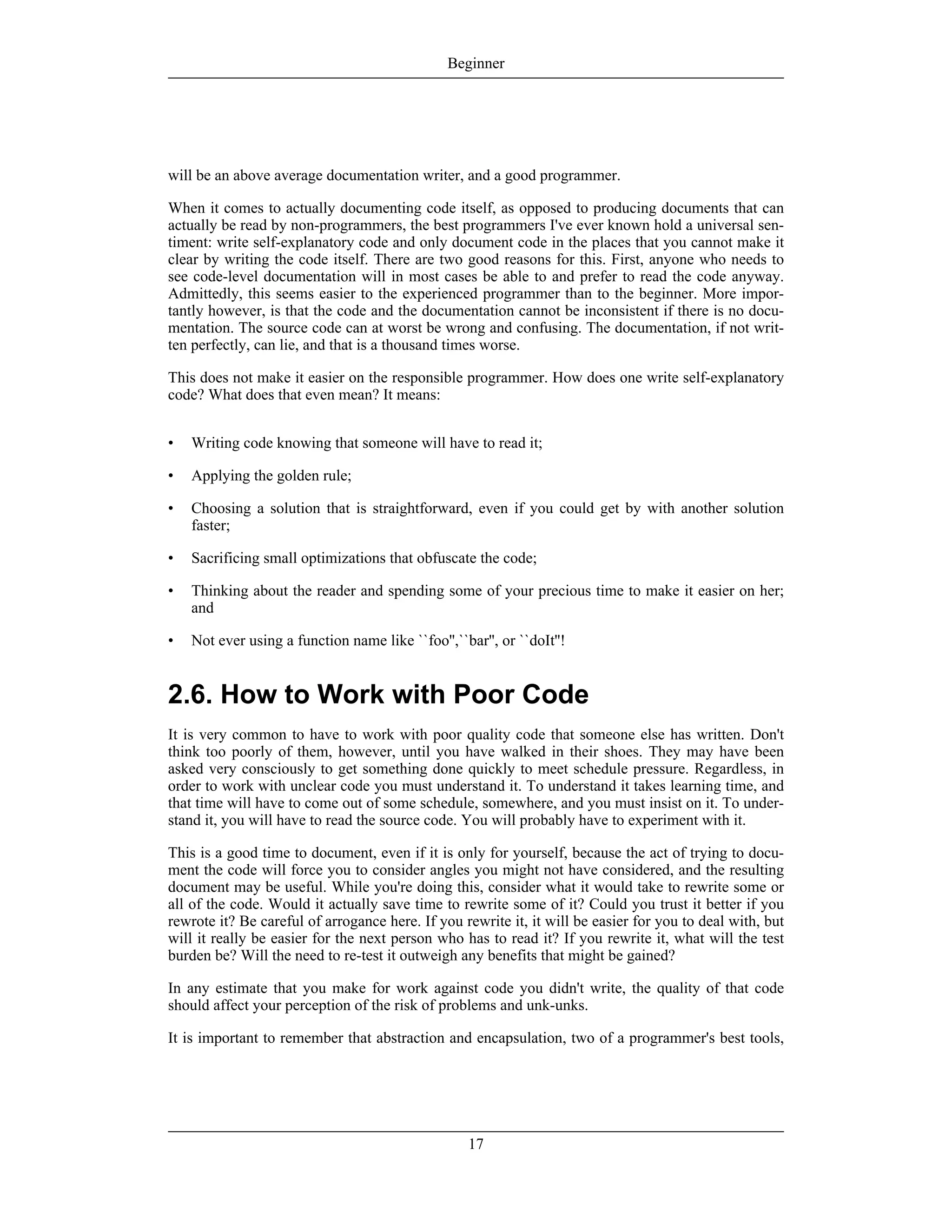will be an above average documentation writer, and a good programmer.
When it comes to actually documenting code itself, as opposed to producing documents that can
actually be read by non-programmers, the best programmers I've ever known hold a universal sen-
timent: write self-explanatory code and only document code in the places that you cannot make it
clear by writing the code itself. There are two good reasons for this. First, anyone who needs to
see code-level documentation will in most cases be able to and prefer to read the code anyway.
Admittedly, this seems easier to the experienced programmer than to the beginner. More impor-
tantly however, is that the code and the documentation cannot be inconsistent if there is no docu-
mentation. The source code can at worst be wrong and confusing. The documentation, if not writ-
ten perfectly, can lie, and that is a thousand times worse.
This does not make it easier on the responsible programmer. How does one write self-explanatory
code? What does that even mean? It means:
• Writing code knowing that someone will have to read it;
• Applying the golden rule;
• Choosing a solution that is straightforward, even if you could get by with another solution
faster;
• Sacrificing small optimizations that obfuscate the code;
• Thinking about the reader and spending some of your precious time to make it easier on her;
and
• Not ever using a function name like ``foo'',``bar'', or ``doIt''!
2.6. How to Work with Poor Code
It is very common to have to work with poor quality code that someone else has written. Don't
think too poorly of them, however, until you have walked in their shoes. They may have been
asked very consciously to get something done quickly to meet schedule pressure. Regardless, in
order to work with unclear code you must understand it. To understand it takes learning time, and
that time will have to come out of some schedule, somewhere, and you must insist on it. To under-
stand it, you will have to read the source code. You will probably have to experiment with it.
This is a good time to document, even if it is only for yourself, because the act of trying to docu-
ment the code will force you to consider angles you might not have considered, and the resulting
document may be useful. While you're doing this, consider what it would take to rewrite some or
all of the code. Would it actually save time to rewrite some of it? Could you trust it better if you
rewrote it? Be careful of arrogance here. If you rewrite it, it will be easier for you to deal with, but
will it really be easier for the next person who has to read it? If you rewrite it, what will the test
burden be? Will the need to re-test it outweigh any benefits that might be gained?
In any estimate that you make for work against code you didn't write, the quality of that code
should affect your perception of the risk of problems and unk-unks.
It is important to remember that abstraction and encapsulation, two of a programmer's best tools,
Beginner
17
 