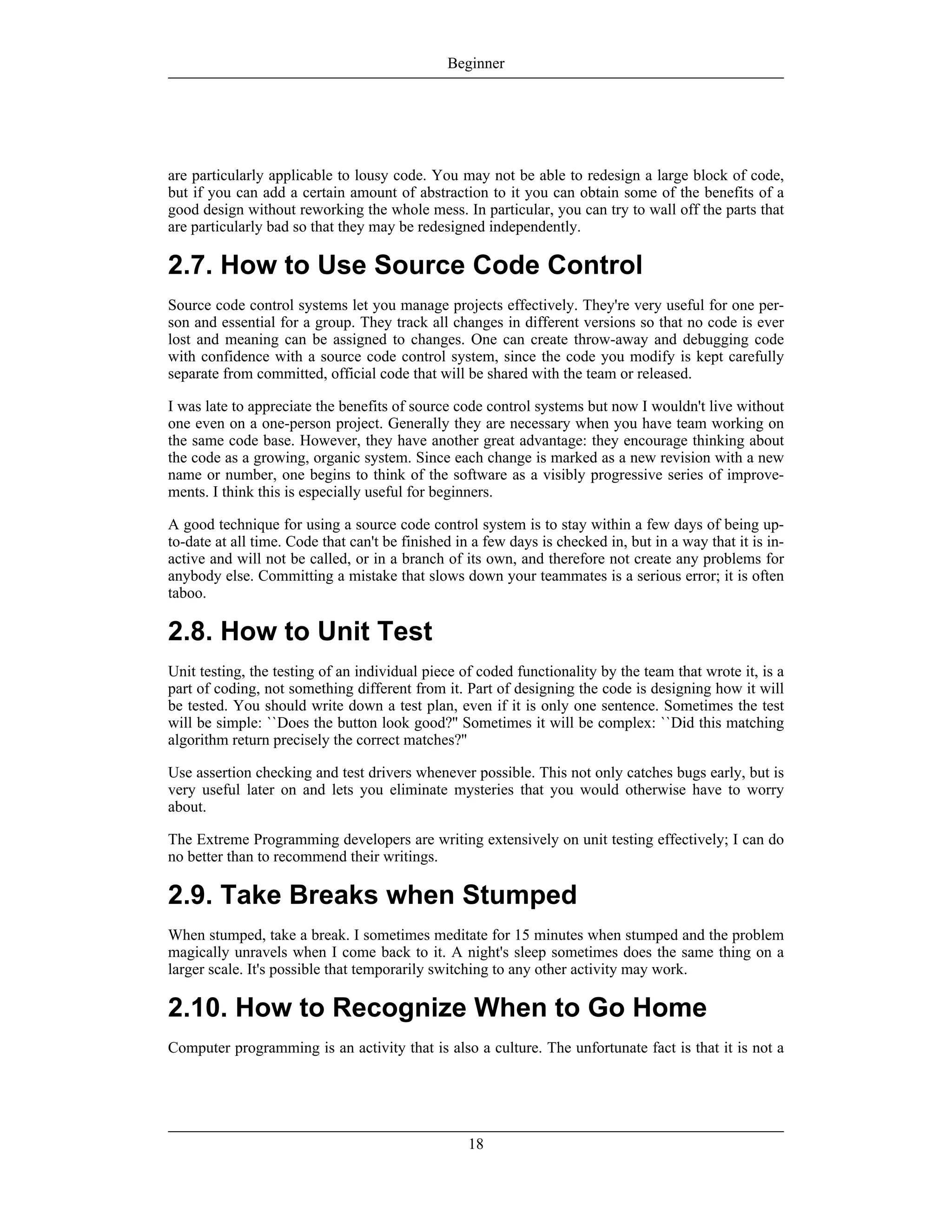 are particularly applicable to lousy code. You may not be able to redesign a large block of code,
but if you can add a certain amount of abstraction to it you can obtain some of the benefits of a
good design without reworking the whole mess. In particular, you can try to wall off the parts that
are particularly bad so that they may be redesigned independently.
2.7. How to Use Source Code Control
Source code control systems let you manage projects effectively. They're very useful for one per-
son and essential for a group. They track all changes in different versions so that no code is ever
lost and meaning can be assigned to changes. One can create throw-away and debugging code
with confidence with a source code control system, since the code you modify is kept carefully
separate from committed, official code that will be shared with the team or released.
I was late to appreciate the benefits of source code control systems but now I wouldn't live without
one even on a one-person project. Generally they are necessary when you have team working on
the same code base. However, they have another great advantage: they encourage thinking about
the code as a growing, organic system. Since each change is marked as a new revision with a new
name or number, one begins to think of the software as a visibly progressive series of improve-
ments. I think this is especially useful for beginners.
A good technique for using a source code control system is to stay within a few days of being up-
to-date at all time. Code that can't be finished in a few days is checked in, but in a way that it is in-
active and will not be called, or in a branch of its own, and therefore not create any problems for
anybody else. Committing a mistake that slows down your teammates is a serious error; it is often
taboo.
2.8. How to Unit Test
Unit testing, the testing of an individual piece of coded functionality by the team that wrote it, is a
part of coding, not something different from it. Part of designing the code is designing how it will
be tested. You should write down a test plan, even if it is only one sentence. Sometimes the test
will be simple: ``Does the button look good?'' Sometimes it will be complex: ``Did this matching
algorithm return precisely the correct matches?''
Use assertion checking and test drivers whenever possible. This not only catches bugs early, but is
very useful later on and lets you eliminate mysteries that you would otherwise have to worry
about.
The Extreme Programming developers are writing extensively on unit testing effectively; I can do
no better than to recommend their writings.
2.9. Take Breaks when Stumped
When stumped, take a break. I sometimes meditate for 15 minutes when stumped and the problem
magically unravels when I come back to it. A night's sleep sometimes does the same thing on a
larger scale. It's possible that temporarily switching to any other activity may work.
2.10. How to Recognize When to Go Home
Computer programming is an activity that is also a culture. The unfortunate fact is that it is not a
Beginner
18
 