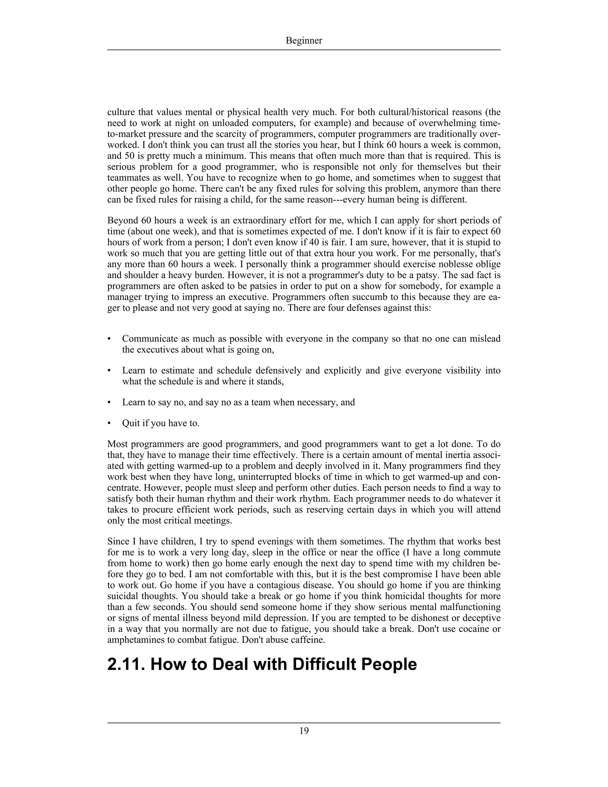 culture that values mental or physical health very much. For both cultural/historical reasons (the
need to work at night on unloaded computers, for example) and because of overwhelming time-
to-market pressure and the scarcity of programmers, computer programmers are traditionally over-
worked. I don't think you can trust all the stories you hear, but I think 60 hours a week is common,
and 50 is pretty much a minimum. This means that often much more than that is required. This is
serious problem for a good programmer, who is responsible not only for themselves but their
teammates as well. You have to recognize when to go home, and sometimes when to suggest that
other people go home. There can't be any fixed rules for solving this problem, anymore than there
can be fixed rules for raising a child, for the same reason---every human being is different.
Beyond 60 hours a week is an extraordinary effort for me, which I can apply for short periods of
time (about one week), and that is sometimes expected of me. I don't know if it is fair to expect 60
hours of work from a person; I don't even know if 40 is fair. I am sure, however, that it is stupid to
work so much that you are getting little out of that extra hour you work. For me personally, that's
any more than 60 hours a week. I personally think a programmer should exercise noblesse oblige
and shoulder a heavy burden. However, it is not a programmer's duty to be a patsy. The sad fact is
programmers are often asked to be patsies in order to put on a show for somebody, for example a
manager trying to impress an executive. Programmers often succumb to this because they are ea-
ger to please and not very good at saying no. There are four defenses against this:
• Communicate as much as possible with everyone in the company so that no one can mislead
the executives about what is going on,
• Learn to estimate and schedule defensively and explicitly and give everyone visibility into
what the schedule is and where it stands,
• Learn to say no, and say no as a team when necessary, and
• Quit if you have to.
Most programmers are good programmers, and good programmers want to get a lot done. To do
that, they have to manage their time effectively. There is a certain amount of mental inertia associ-
ated with getting warmed-up to a problem and deeply involved in it. Many programmers find they
work best when they have long, uninterrupted blocks of time in which to get warmed-up and con-
centrate. However, people must sleep and perform other duties. Each person needs to find a way to
satisfy both their human rhythm and their work rhythm. Each programmer needs to do whatever it
takes to procure efficient work periods, such as reserving certain days in which you will attend
only the most critical meetings.
Since I have children, I try to spend evenings with them sometimes. The rhythm that works best
for me is to work a very long day, sleep in the office or near the office (I have a long commute
from home to work) then go home early enough the next day to spend time with my children be-
fore they go to bed. I am not comfortable with this, but it is the best compromise I have been able
to work out. Go home if you have a contagious disease. You should go home if you are thinking
suicidal thoughts. You should take a break or go home if you think homicidal thoughts for more
than a few seconds. You should send someone home if they show serious mental malfunctioning
or signs of mental illness beyond mild depression. If you are tempted to be dishonest or deceptive
in a way that you normally are not due to fatigue, you should take a break. Don't use cocaine or
amphetamines to combat fatigue. Don't abuse caffeine.
2.11. How to Deal with Difficult People
Beginner
19
 