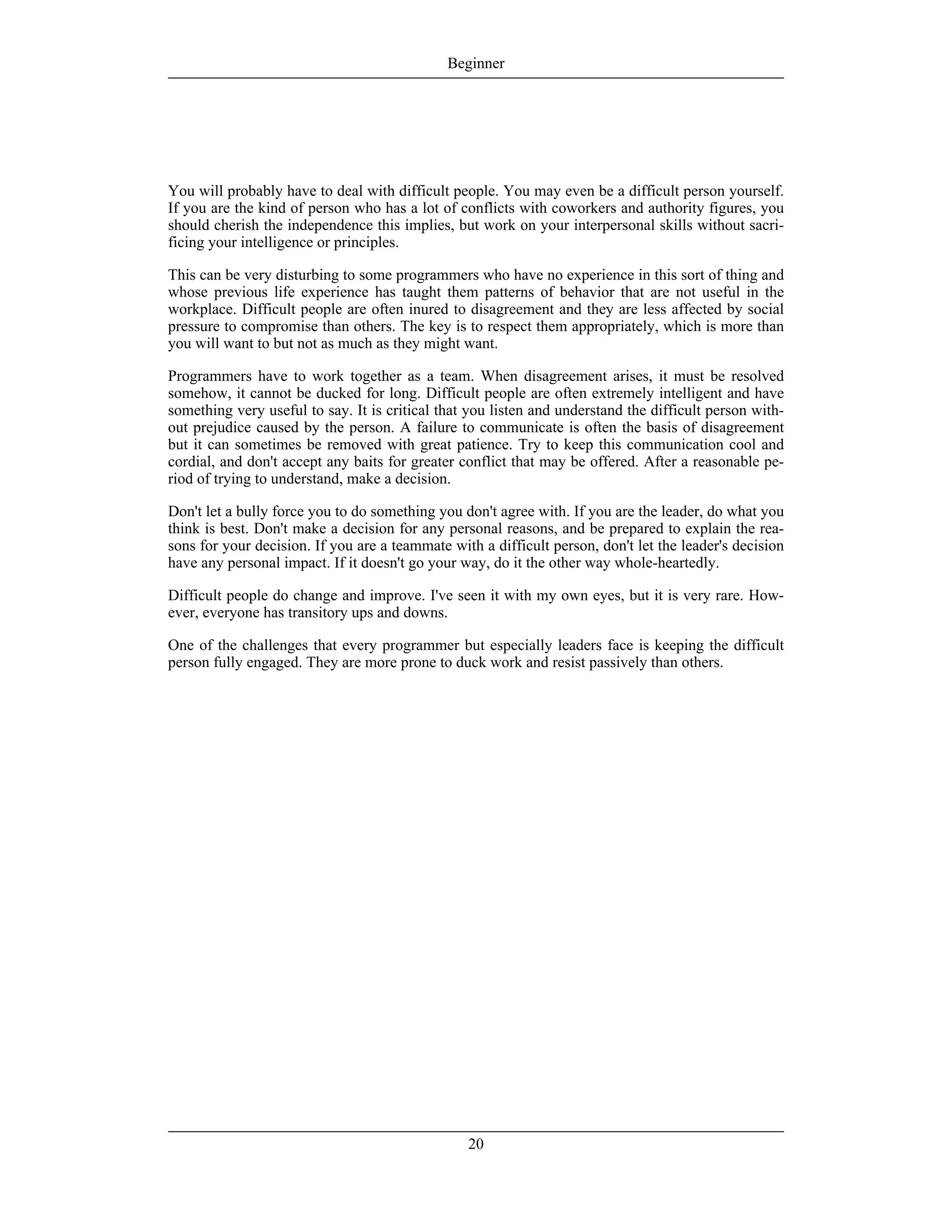You will probably have to deal with difficult people. You may even be a difficult person yourself.
If you are the kind of person who has a lot of conflicts with coworkers and authority figures, you
should cherish the independence this implies, but work on your interpersonal skills without sacri-
ficing your intelligence or principles.
This can be very disturbing to some programmers who have no experience in this sort of thing and
whose previous life experience has taught them patterns of behavior that are not useful in the
workplace. Difficult people are often inured to disagreement and they are less affected by social
pressure to compromise than others. The key is to respect them appropriately, which is more than
you will want to but not as much as they might want.
Programmers have to work together as a team. When disagreement arises, it must be resolved
somehow, it cannot be ducked for long. Difficult people are often extremely intelligent and have
something very useful to say. It is critical that you listen and understand the difficult person with-
out prejudice caused by the person. A failure to communicate is often the basis of disagreement
but it can sometimes be removed with great patience. Try to keep this communication cool and
cordial, and don't accept any baits for greater conflict that may be offered. After a reasonable pe-
riod of trying to understand, make a decision.
Don't let a bully force you to do something you don't agree with. If you are the leader, do what you
think is best. Don't make a decision for any personal reasons, and be prepared to explain the rea-
sons for your decision. If you are a teammate with a difficult person, don't let the leader's decision
have any personal impact. If it doesn't go your way, do it the other way whole-heartedly.
Difficult people do change and improve. I've seen it with my own eyes, but it is very rare. How-
ever, everyone has transitory ups and downs.
One of the challenges that every programmer but especially leaders face is keeping the difficult
person fully engaged. They are more prone to duck work and resist passively than others.
Beginner
20
 