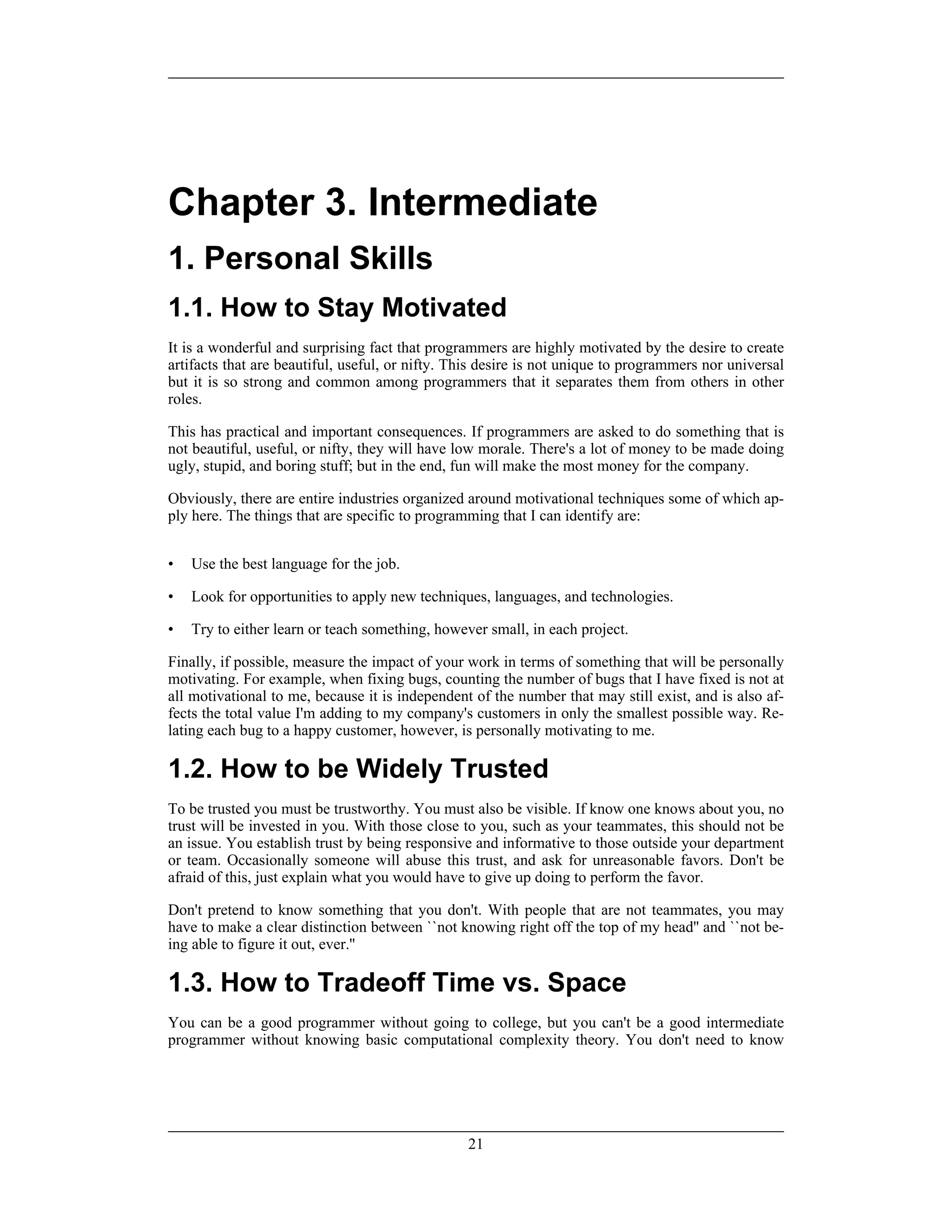 Chapter 3. Intermediate
1. Personal Skills
1.1. How to Stay Motivated
It is a wonderful and surprising fact that programmers are highly motivated by the desire to create
artifacts that are beautiful, useful, or nifty. This desire is not unique to programmers nor universal
but it is so strong and common among programmers that it separates them from others in other
roles.
This has practical and important consequences. If programmers are asked to do something that is
not beautiful, useful, or nifty, they will have low morale. There's a lot of money to be made doing
ugly, stupid, and boring stuff; but in the end, fun will make the most money for the company.
Obviously, there are entire industries organized around motivational techniques some of which ap-
ply here. The things that are specific to programming that I can identify are:
• Use the best language for the job.
• Look for opportunities to apply new techniques, languages, and technologies.
• Try to either learn or teach something, however small, in each project.
Finally, if possible, measure the impact of your work in terms of something that will be personally
motivating. For example, when fixing bugs, counting the number of bugs that I have fixed is not at
all motivational to me, because it is independent of the number that may still exist, and is also af-
fects the total value I'm adding to my company's customers in only the smallest possible way. Re-
lating each bug to a happy customer, however, is personally motivating to me.
1.2. How to be Widely Trusted
To be trusted you must be trustworthy. You must also be visible. If know one knows about you, no
trust will be invested in you. With those close to you, such as your teammates, this should not be
an issue. You establish trust by being responsive and informative to those outside your department
or team. Occasionally someone will abuse this trust, and ask for unreasonable favors. Don't be
afraid of this, just explain what you would have to give up doing to perform the favor.
Don't pretend to know something that you don't. With people that are not teammates, you may
have to make a clear distinction between ``not knowing right off the top of my head'' and ``not be-
ing able to figure it out, ever.''
1.3. How to Tradeoff Time vs. Space
You can be a good programmer without going to college, but you can't be a good intermediate
programmer without knowing basic computational complexity theory. You don't need to know
21
 