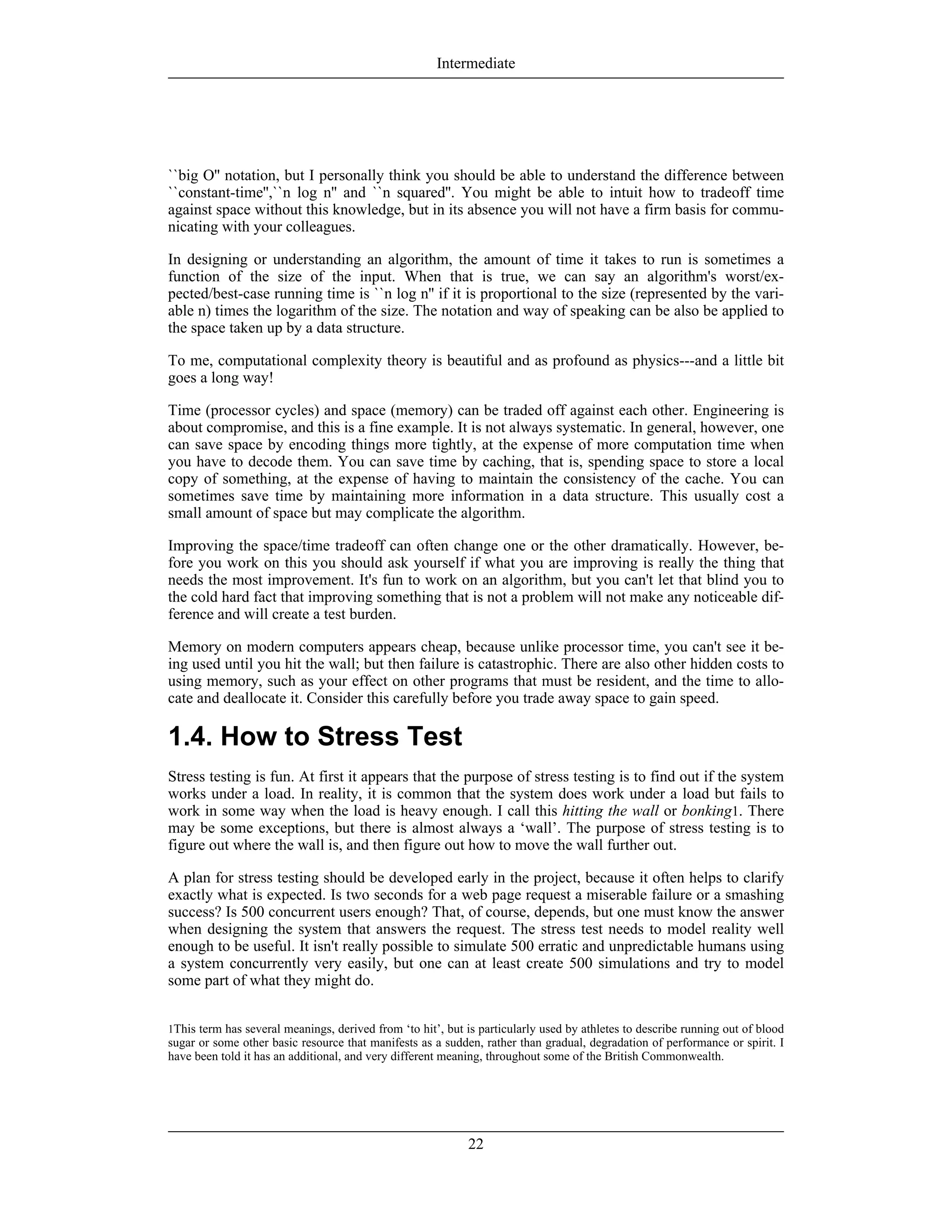 1This term has several meanings, derived from ‘to hit’, but is particularly used by athletes to describe running out of blood
sugar or some other basic resource that manifests as a sudden, rather than gradual, degradation of performance or spirit. I
have been told it has an additional, and very different meaning, throughout some of the British Commonwealth.
``big O'' notation, but I personally think you should be able to understand the difference between
``constant-time'',``n log n'' and ``n squared''. You might be able to intuit how to tradeoff time
against space without this knowledge, but in its absence you will not have a firm basis for commu-
nicating with your colleagues.
In designing or understanding an algorithm, the amount of time it takes to run is sometimes a
function of the size of the input. When that is true, we can say an algorithm's worst/ex-
pected/best-case running time is ``n log n'' if it is proportional to the size (represented by the vari-
able n) times the logarithm of the size. The notation and way of speaking can be also be applied to
the space taken up by a data structure.
To me, computational complexity theory is beautiful and as profound as physics---and a little bit
goes a long way!
Time (processor cycles) and space (memory) can be traded off against each other. Engineering is
about compromise, and this is a fine example. It is not always systematic. In general, however, one
can save space by encoding things more tightly, at the expense of more computation time when
you have to decode them. You can save time by caching, that is, spending space to store a local
copy of something, at the expense of having to maintain the consistency of the cache. You can
sometimes save time by maintaining more information in a data structure. This usually cost a
small amount of space but may complicate the algorithm.
Improving the space/time tradeoff can often change one or the other dramatically. However, be-
fore you work on this you should ask yourself if what you are improving is really the thing that
needs the most improvement. It's fun to work on an algorithm, but you can't let that blind you to
the cold hard fact that improving something that is not a problem will not make any noticeable dif-
ference and will create a test burden.
Memory on modern computers appears cheap, because unlike processor time, you can't see it be-
ing used until you hit the wall; but then failure is catastrophic. There are also other hidden costs to
using memory, such as your effect on other programs that must be resident, and the time to allo-
cate and deallocate it. Consider this carefully before you trade away space to gain speed.
1.4. How to Stress Test
Stress testing is fun. At first it appears that the purpose of stress testing is to find out if the system
works under a load. In reality, it is common that the system does work under a load but fails to
work in some way when the load is heavy enough. I call this hitting the wall or bonking1. There
may be some exceptions, but there is almost always a ‘wall’. The purpose of stress testing is to
figure out where the wall is, and then figure out how to move the wall further out.
A plan for stress testing should be developed early in the project, because it often helps to clarify
exactly what is expected. Is two seconds for a web page request a miserable failure or a smashing
success? Is 500 concurrent users enough? That, of course, depends, but one must know the answer
when designing the system that answers the request. The stress test needs to model reality well
enough to be useful. It isn't really possible to simulate 500 erratic and unpredictable humans using
a system concurrently very easily, but one can at least create 500 simulations and try to model
some part of what they might do.
Intermediate
22
 