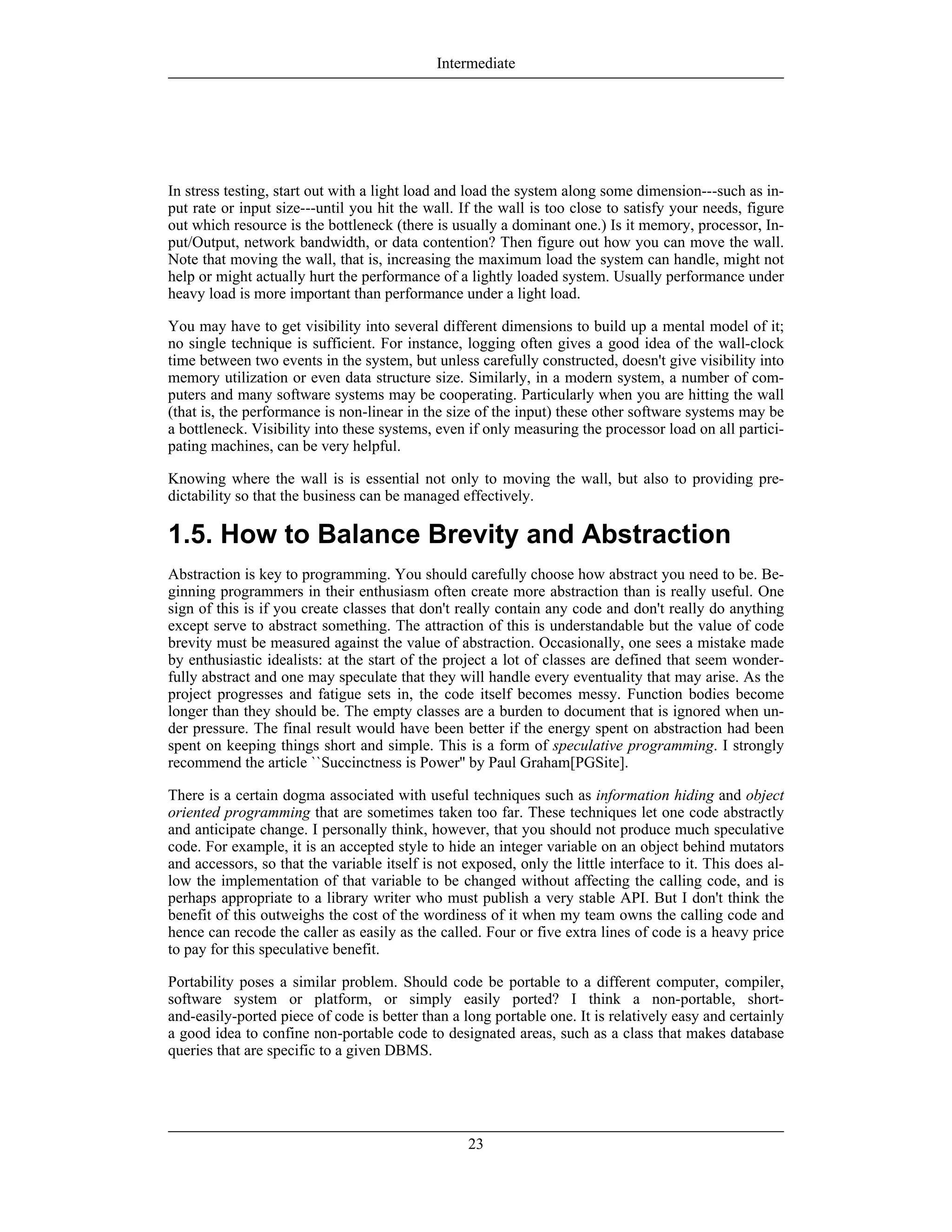 In stress testing, start out with a light load and load the system along some dimension---such as in-
put rate or input size---until you hit the wall. If the wall is too close to satisfy your needs, figure
out which resource is the bottleneck (there is usually a dominant one.) Is it memory, processor, In-
put/Output, network bandwidth, or data contention? Then figure out how you can move the wall.
Note that moving the wall, that is, increasing the maximum load the system can handle, might not
help or might actually hurt the performance of a lightly loaded system. Usually performance under
heavy load is more important than performance under a light load.
You may have to get visibility into several different dimensions to build up a mental model of it;
no single technique is sufficient. For instance, logging often gives a good idea of the wall-clock
time between two events in the system, but unless carefully constructed, doesn't give visibility into
memory utilization or even data structure size. Similarly, in a modern system, a number of com-
puters and many software systems may be cooperating. Particularly when you are hitting the wall
(that is, the performance is non-linear in the size of the input) these other software systems may be
a bottleneck. Visibility into these systems, even if only measuring the processor load on all partici-
pating machines, can be very helpful.
Knowing where the wall is is essential not only to moving the wall, but also to providing pre-
dictability so that the business can be managed effectively.
1.5. How to Balance Brevity and Abstraction
Abstraction is key to programming. You should carefully choose how abstract you need to be. Be-
ginning programmers in their enthusiasm often create more abstraction than is really useful. One
sign of this is if you create classes that don't really contain any code and don't really do anything
except serve to abstract something. The attraction of this is understandable but the value of code
brevity must be measured against the value of abstraction. Occasionally, one sees a mistake made
by enthusiastic idealists: at the start of the project a lot of classes are defined that seem wonder-
fully abstract and one may speculate that they will handle every eventuality that may arise. As the
project progresses and fatigue sets in, the code itself becomes messy. Function bodies become
longer than they should be. The empty classes are a burden to document that is ignored when un-
der pressure. The final result would have been better if the energy spent on abstraction had been
spent on keeping things short and simple. This is a form of speculative programming. I strongly
recommend the article ``Succinctness is Power'' by Paul Graham[PGSite].
There is a certain dogma associated with useful techniques such as information hiding and object
oriented programming that are sometimes taken too far. These techniques let one code abstractly
and anticipate change. I personally think, however, that you should not produce much speculative
code. For example, it is an accepted style to hide an integer variable on an object behind mutators
and accessors, so that the variable itself is not exposed, only the little interface to it. This does al-
low the implementation of that variable to be changed without affecting the calling code, and is
perhaps appropriate to a library writer who must publish a very stable API. But I don't think the
benefit of this outweighs the cost of the wordiness of it when my team owns the calling code and
hence can recode the caller as easily as the called. Four or five extra lines of code is a heavy price
to pay for this speculative benefit.
Portability poses a similar problem. Should code be portable to a different computer, compiler,
software system or platform, or simply easily ported? I think a non-portable, short-
and-easily-ported piece of code is better than a long portable one. It is relatively easy and certainly
a good idea to confine non-portable code to designated areas, such as a class that makes database
queries that are specific to a given DBMS.
Intermediate
23
 