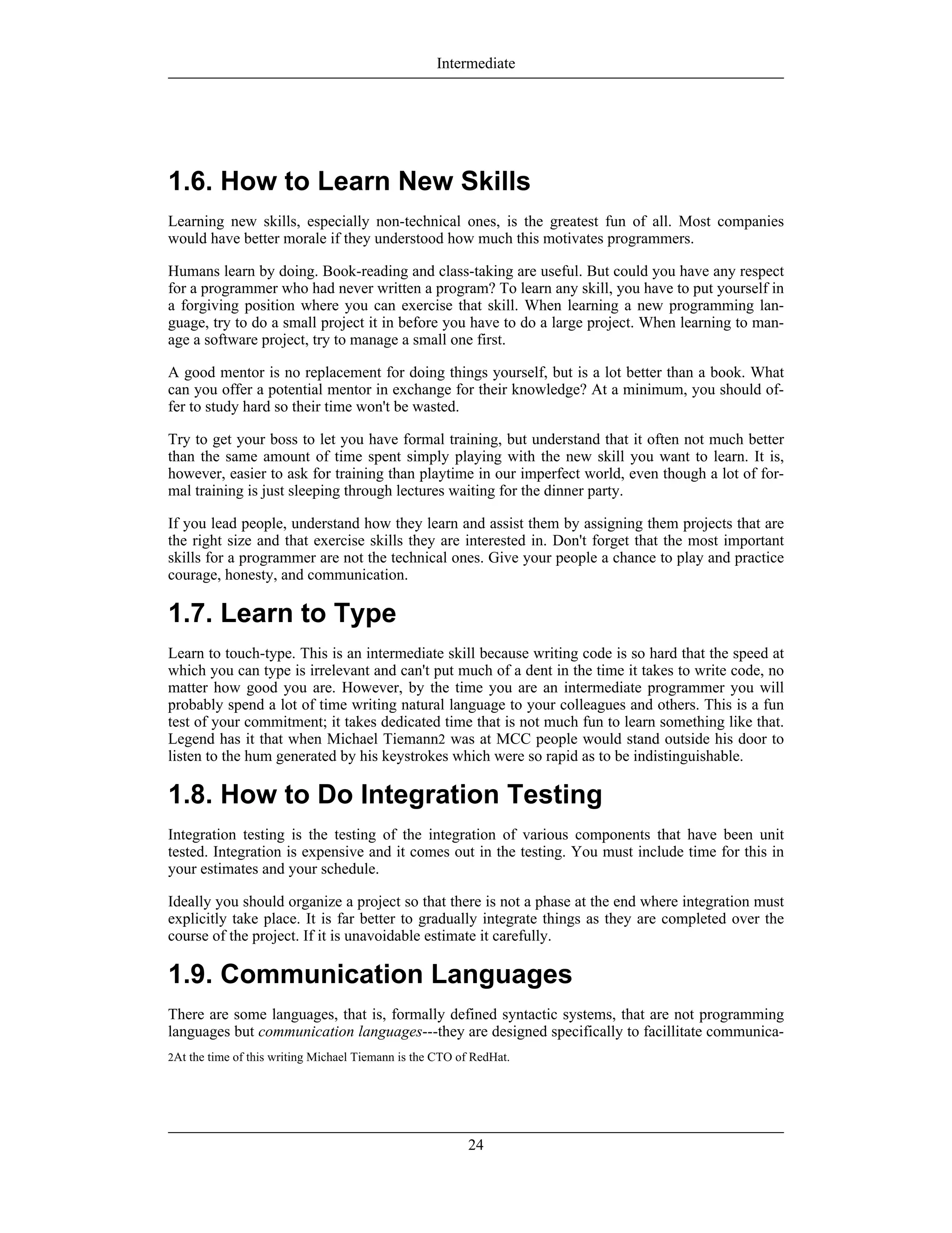2At the time of this writing Michael Tiemann is the CTO of RedHat.
1.6. How to Learn New Skills
Learning new skills, especially non-technical ones, is the greatest fun of all. Most companies
would have better morale if they understood how much this motivates programmers.
Humans learn by doing. Book-reading and class-taking are useful. But could you have any respect
for a programmer who had never written a program? To learn any skill, you have to put yourself in
a forgiving position where you can exercise that skill. When learning a new programming lan-
guage, try to do a small project it in before you have to do a large project. When learning to man-
age a software project, try to manage a small one first.
A good mentor is no replacement for doing things yourself, but is a lot better than a book. What
can you offer a potential mentor in exchange for their knowledge? At a minimum, you should of-
fer to study hard so their time won't be wasted.
Try to get your boss to let you have formal training, but understand that it often not much better
than the same amount of time spent simply playing with the new skill you want to learn. It is,
however, easier to ask for training than playtime in our imperfect world, even though a lot of for-
mal training is just sleeping through lectures waiting for the dinner party.
If you lead people, understand how they learn and assist them by assigning them projects that are
the right size and that exercise skills they are interested in. Don't forget that the most important
skills for a programmer are not the technical ones. Give your people a chance to play and practice
courage, honesty, and communication.
1.7. Learn to Type
Learn to touch-type. This is an intermediate skill because writing code is so hard that the speed at
which you can type is irrelevant and can't put much of a dent in the time it takes to write code, no
matter how good you are. However, by the time you are an intermediate programmer you will
probably spend a lot of time writing natural language to your colleagues and others. This is a fun
test of your commitment; it takes dedicated time that is not much fun to learn something like that.
Legend has it that when Michael Tiemann2 was at MCC people would stand outside his door to
listen to the hum generated by his keystrokes which were so rapid as to be indistinguishable.
1.8. How to Do Integration Testing
Integration testing is the testing of the integration of various components that have been unit
tested. Integration is expensive and it comes out in the testing. You must include time for this in
your estimates and your schedule.
Ideally you should organize a project so that there is not a phase at the end where integration must
explicitly take place. It is far better to gradually integrate things as they are completed over the
course of the project. If it is unavoidable estimate it carefully.
1.9. Communication Languages
There are some languages, that is, formally defined syntactic systems, that are not programming
languages but communication languages---they are designed specifically to facillitate communica-
Intermediate
24
 