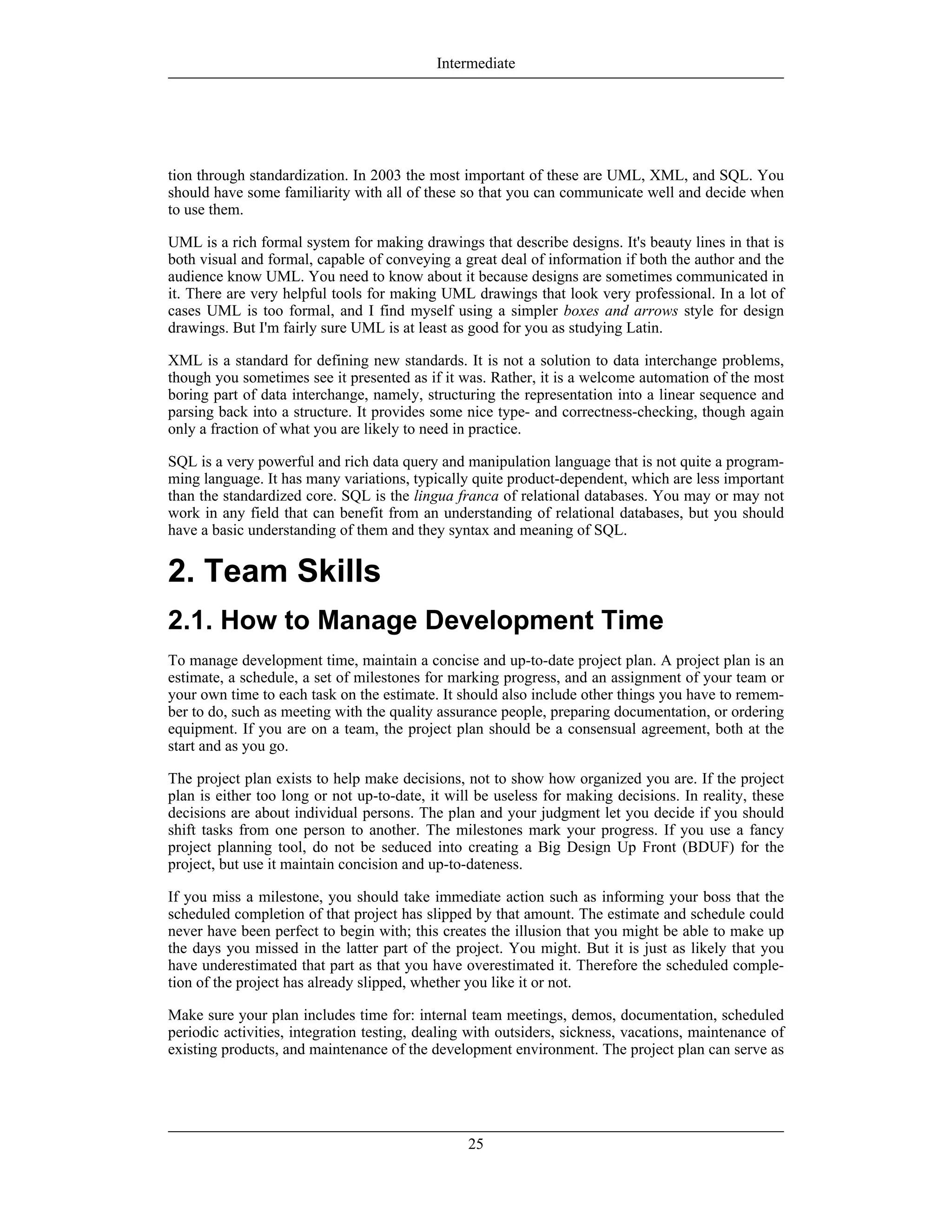 tion through standardization. In 2003 the most important of these are UML, XML, and SQL. You
should have some familiarity with all of these so that you can communicate well and decide when
to use them.
UML is a rich formal system for making drawings that describe designs. It's beauty lines in that is
both visual and formal, capable of conveying a great deal of information if both the author and the
audience know UML. You need to know about it because designs are sometimes communicated in
it. There are very helpful tools for making UML drawings that look very professional. In a lot of
cases UML is too formal, and I find myself using a simpler boxes and arrows style for design
drawings. But I'm fairly sure UML is at least as good for you as studying Latin.
XML is a standard for defining new standards. It is not a solution to data interchange problems,
though you sometimes see it presented as if it was. Rather, it is a welcome automation of the most
boring part of data interchange, namely, structuring the representation into a linear sequence and
parsing back into a structure. It provides some nice type- and correctness-checking, though again
only a fraction of what you are likely to need in practice.
SQL is a very powerful and rich data query and manipulation language that is not quite a program-
ming language. It has many variations, typically quite product-dependent, which are less important
than the standardized core. SQL is the lingua franca of relational databases. You may or may not
work in any field that can benefit from an understanding of relational databases, but you should
have a basic understanding of them and they syntax and meaning of SQL.
2. Team Skills
2.1. How to Manage Development Time
To manage development time, maintain a concise and up-to-date project plan. A project plan is an
estimate, a schedule, a set of milestones for marking progress, and an assignment of your team or
your own time to each task on the estimate. It should also include other things you have to remem-
ber to do, such as meeting with the quality assurance people, preparing documentation, or ordering
equipment. If you are on a team, the project plan should be a consensual agreement, both at the
start and as you go.
The project plan exists to help make decisions, not to show how organized you are. If the project
plan is either too long or not up-to-date, it will be useless for making decisions. In reality, these
decisions are about individual persons. The plan and your judgment let you decide if you should
shift tasks from one person to another. The milestones mark your progress. If you use a fancy
project planning tool, do not be seduced into creating a Big Design Up Front (BDUF) for the
project, but use it maintain concision and up-to-dateness.
If you miss a milestone, you should take immediate action such as informing your boss that the
scheduled completion of that project has slipped by that amount. The estimate and schedule could
never have been perfect to begin with; this creates the illusion that you might be able to make up
the days you missed in the latter part of the project. You might. But it is just as likely that you
have underestimated that part as that you have overestimated it. Therefore the scheduled comple-
tion of the project has already slipped, whether you like it or not.
Make sure your plan includes time for: internal team meetings, demos, documentation, scheduled
periodic activities, integration testing, dealing with outsiders, sickness, vacations, maintenance of
existing products, and maintenance of the development environment. The project plan can serve as
Intermediate
25
 