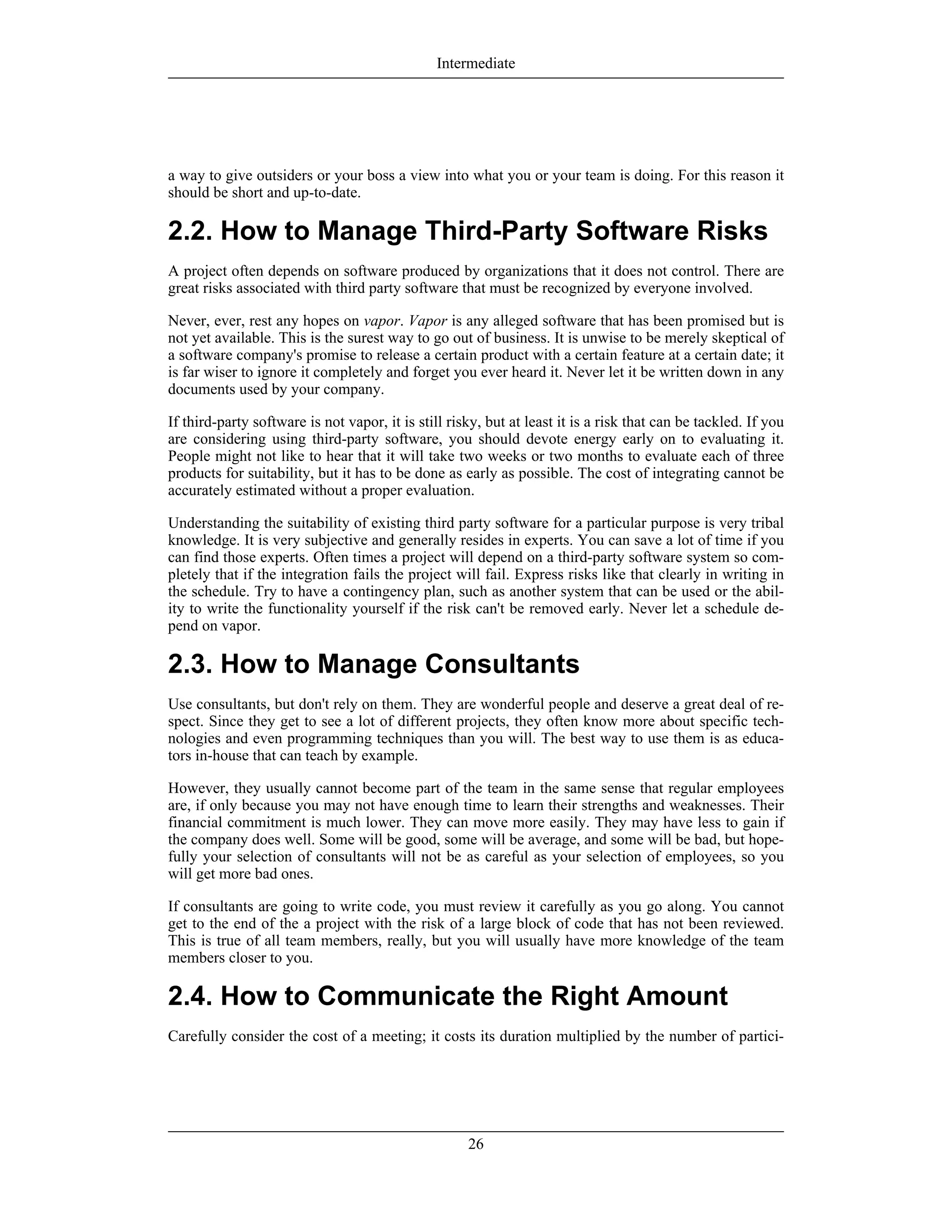 a way to give outsiders or your boss a view into what you or your team is doing. For this reason it
should be short and up-to-date.
2.2. How to Manage Third-Party Software Risks
A project often depends on software produced by organizations that it does not control. There are
great risks associated with third party software that must be recognized by everyone involved.
Never, ever, rest any hopes on vapor. Vapor is any alleged software that has been promised but is
not yet available. This is the surest way to go out of business. It is unwise to be merely skeptical of
a software company's promise to release a certain product with a certain feature at a certain date; it
is far wiser to ignore it completely and forget you ever heard it. Never let it be written down in any
documents used by your company.
If third-party software is not vapor, it is still risky, but at least it is a risk that can be tackled. If you
are considering using third-party software, you should devote energy early on to evaluating it.
People might not like to hear that it will take two weeks or two months to evaluate each of three
products for suitability, but it has to be done as early as possible. The cost of integrating cannot be
accurately estimated without a proper evaluation.
Understanding the suitability of existing third party software for a particular purpose is very tribal
knowledge. It is very subjective and generally resides in experts. You can save a lot of time if you
can find those experts. Often times a project will depend on a third-party software system so com-
pletely that if the integration fails the project will fail. Express risks like that clearly in writing in
the schedule. Try to have a contingency plan, such as another system that can be used or the abil-
ity to write the functionality yourself if the risk can't be removed early. Never let a schedule de-
pend on vapor.
2.3. How to Manage Consultants
Use consultants, but don't rely on them. They are wonderful people and deserve a great deal of re-
spect. Since they get to see a lot of different projects, they often know more about specific tech-
nologies and even programming techniques than you will. The best way to use them is as educa-
tors in-house that can teach by example.
However, they usually cannot become part of the team in the same sense that regular employees
are, if only because you may not have enough time to learn their strengths and weaknesses. Their
financial commitment is much lower. They can move more easily. They may have less to gain if
the company does well. Some will be good, some will be average, and some will be bad, but hope-
fully your selection of consultants will not be as careful as your selection of employees, so you
will get more bad ones.
If consultants are going to write code, you must review it carefully as you go along. You cannot
get to the end of the a project with the risk of a large block of code that has not been reviewed.
This is true of all team members, really, but you will usually have more knowledge of the team
members closer to you.
2.4. How to Communicate the Right Amount
Carefully consider the cost of a meeting; it costs its duration multiplied by the number of partici-
Intermediate
26
 