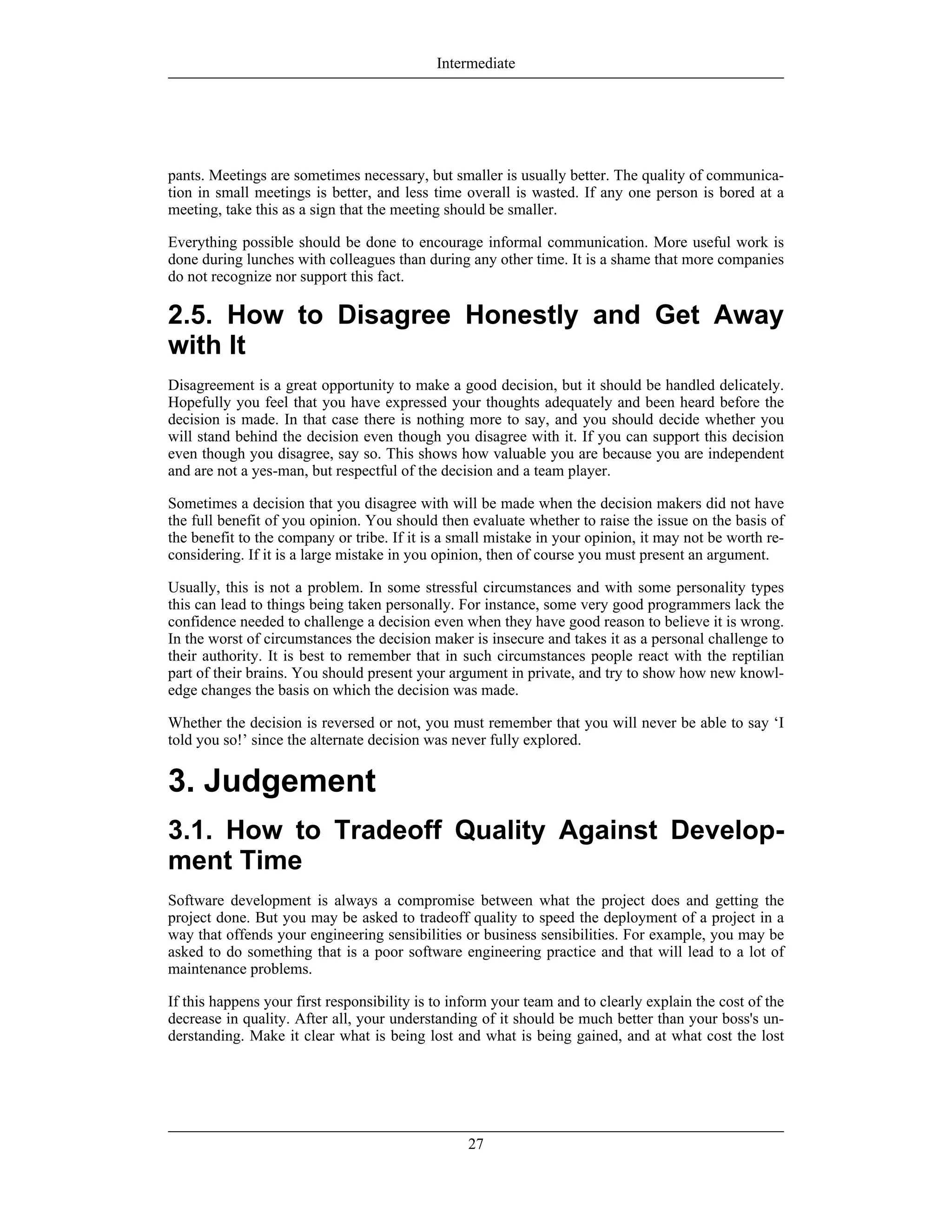pants. Meetings are sometimes necessary, but smaller is usually better. The quality of communica-
tion in small meetings is better, and less time overall is wasted. If any one person is bored at a
meeting, take this as a sign that the meeting should be smaller.
Everything possible should be done to encourage informal communication. More useful work is
done during lunches with colleagues than during any other time. It is a shame that more companies
do not recognize nor support this fact.
2.5. How to Disagree Honestly and Get Away
with It
Disagreement is a great opportunity to make a good decision, but it should be handled delicately.
Hopefully you feel that you have expressed your thoughts adequately and been heard before the
decision is made. In that case there is nothing more to say, and you should decide whether you
will stand behind the decision even though you disagree with it. If you can support this decision
even though you disagree, say so. This shows how valuable you are because you are independent
and are not a yes-man, but respectful of the decision and a team player.
Sometimes a decision that you disagree with will be made when the decision makers did not have
the full benefit of you opinion. You should then evaluate whether to raise the issue on the basis of
the benefit to the company or tribe. If it is a small mistake in your opinion, it may not be worth re-
considering. If it is a large mistake in you opinion, then of course you must present an argument.
Usually, this is not a problem. In some stressful circumstances and with some personality types
this can lead to things being taken personally. For instance, some very good programmers lack the
confidence needed to challenge a decision even when they have good reason to believe it is wrong.
In the worst of circumstances the decision maker is insecure and takes it as a personal challenge to
their authority. It is best to remember that in such circumstances people react with the reptilian
part of their brains. You should present your argument in private, and try to show how new knowl-
edge changes the basis on which the decision was made.
Whether the decision is reversed or not, you must remember that you will never be able to say ‘I
told you so!’ since the alternate decision was never fully explored.
3. Judgement
3.1. How to Tradeoff Quality Against Develop-
ment Time
Software development is always a compromise between what the project does and getting the
project done. But you may be asked to tradeoff quality to speed the deployment of a project in a
way that offends your engineering sensibilities or business sensibilities. For example, you may be
asked to do something that is a poor software engineering practice and that will lead to a lot of
maintenance problems.
If this happens your first responsibility is to inform your team and to clearly explain the cost of the
decrease in quality. After all, your understanding of it should be much better than your boss's un-
derstanding. Make it clear what is being lost and what is being gained, and at what cost the lost
Intermediate
27
 