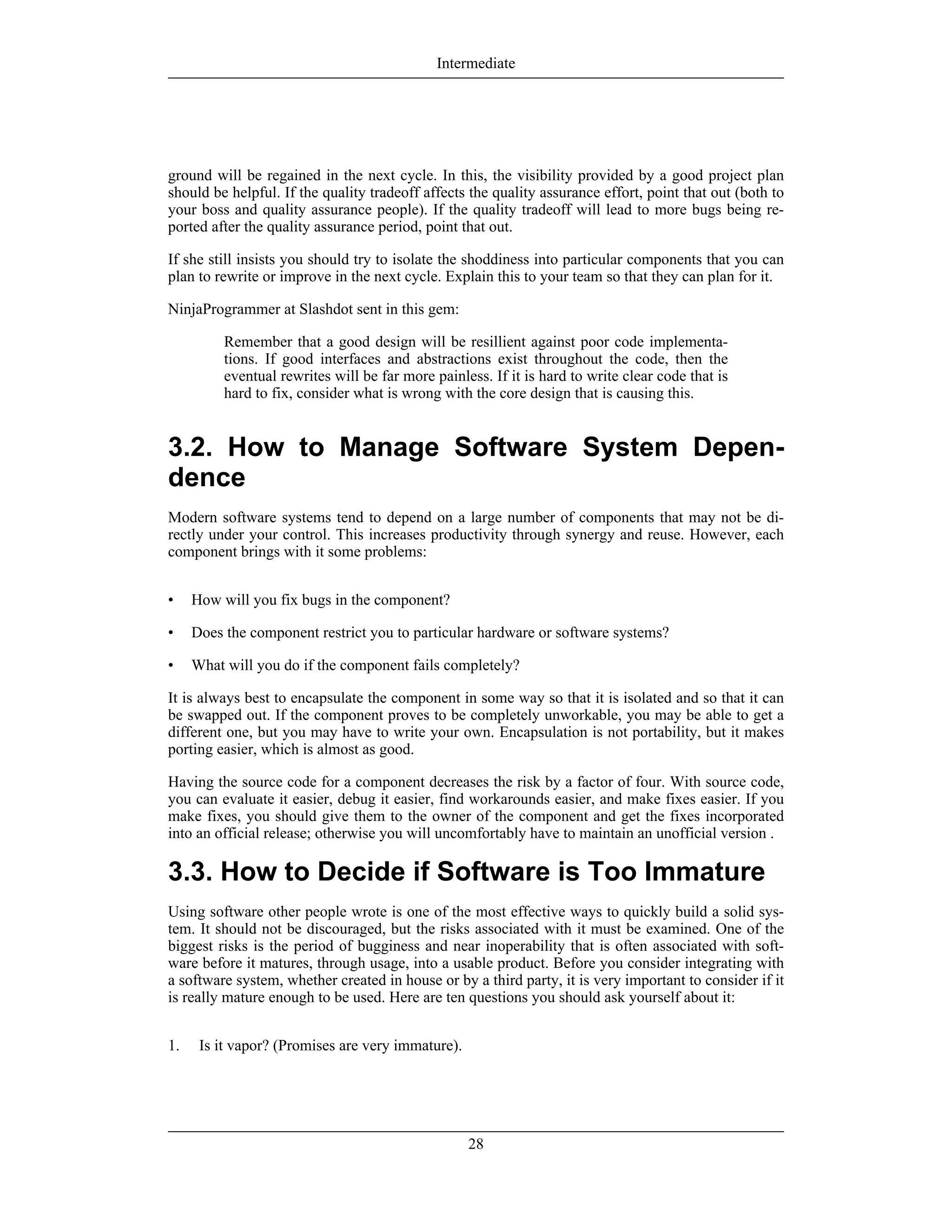 ground will be regained in the next cycle. In this, the visibility provided by a good project plan
should be helpful. If the quality tradeoff affects the quality assurance effort, point that out (both to
your boss and quality assurance people). If the quality tradeoff will lead to more bugs being re-
ported after the quality assurance period, point that out.
If she still insists you should try to isolate the shoddiness into particular components that you can
plan to rewrite or improve in the next cycle. Explain this to your team so that they can plan for it.
NinjaProgrammer at Slashdot sent in this gem:
Remember that a good design will be resillient against poor code implementa-
tions. If good interfaces and abstractions exist throughout the code, then the
eventual rewrites will be far more painless. If it is hard to write clear code that is
hard to fix, consider what is wrong with the core design that is causing this.
3.2. How to Manage Software System Depen-
dence
Modern software systems tend to depend on a large number of components that may not be di-
rectly under your control. This increases productivity through synergy and reuse. However, each
component brings with it some problems:
• How will you fix bugs in the component?
• Does the component restrict you to particular hardware or software systems?
• What will you do if the component fails completely?
It is always best to encapsulate the component in some way so that it is isolated and so that it can
be swapped out. If the component proves to be completely unworkable, you may be able to get a
different one, but you may have to write your own. Encapsulation is not portability, but it makes
porting easier, which is almost as good.
Having the source code for a component decreases the risk by a factor of four. With source code,
you can evaluate it easier, debug it easier, find workarounds easier, and make fixes easier. If you
make fixes, you should give them to the owner of the component and get the fixes incorporated
into an official release; otherwise you will uncomfortably have to maintain an unofficial version .
3.3. How to Decide if Software is Too Immature
Using software other people wrote is one of the most effective ways to quickly build a solid sys-
tem. It should not be discouraged, but the risks associated with it must be examined. One of the
biggest risks is the period of bugginess and near inoperability that is often associated with soft-
ware before it matures, through usage, into a usable product. Before you consider integrating with
a software system, whether created in house or by a third party, it is very important to consider if it
is really mature enough to be used. Here are ten questions you should ask yourself about it:
1. Is it vapor? (Promises are very immature).
Intermediate
28
 