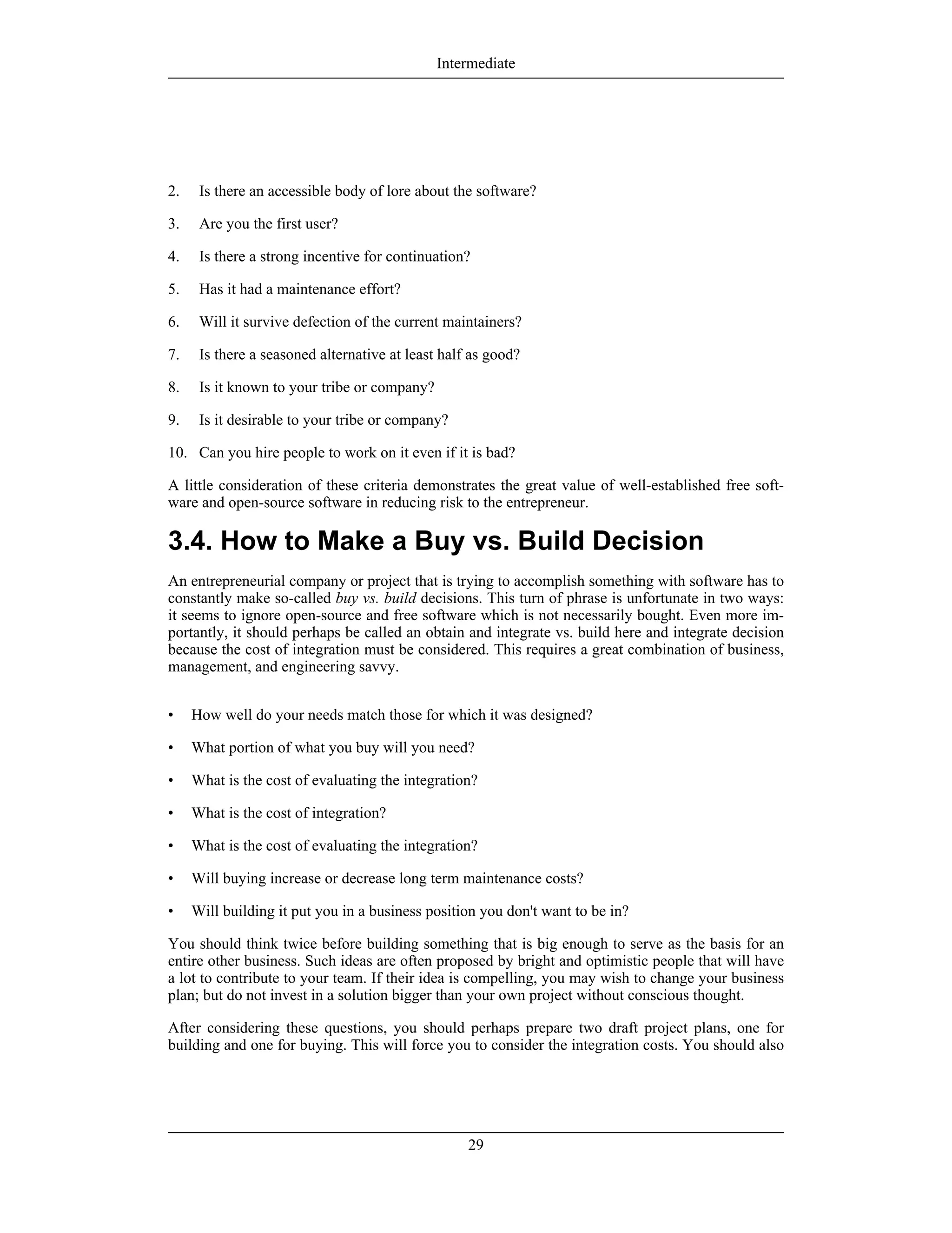 2. Is there an accessible body of lore about the software?
3. Are you the first user?
4. Is there a strong incentive for continuation?
5. Has it had a maintenance effort?
6. Will it survive defection of the current maintainers?
7. Is there a seasoned alternative at least half as good?
8. Is it known to your tribe or company?
9. Is it desirable to your tribe or company?
10. Can you hire people to work on it even if it is bad?
A little consideration of these criteria demonstrates the great value of well-established free soft-
ware and open-source software in reducing risk to the entrepreneur.
3.4. How to Make a Buy vs. Build Decision
An entrepreneurial company or project that is trying to accomplish something with software has to
constantly make so-called buy vs. build decisions. This turn of phrase is unfortunate in two ways:
it seems to ignore open-source and free software which is not necessarily bought. Even more im-
portantly, it should perhaps be called an obtain and integrate vs. build here and integrate decision
because the cost of integration must be considered. This requires a great combination of business,
management, and engineering savvy.
• How well do your needs match those for which it was designed?
• What portion of what you buy will you need?
• What is the cost of evaluating the integration?
• What is the cost of integration?
• What is the cost of evaluating the integration?
• Will buying increase or decrease long term maintenance costs?
• Will building it put you in a business position you don't want to be in?
You should think twice before building something that is big enough to serve as the basis for an
entire other business. Such ideas are often proposed by bright and optimistic people that will have
a lot to contribute to your team. If their idea is compelling, you may wish to change your business
plan; but do not invest in a solution bigger than your own project without conscious thought.
After considering these questions, you should perhaps prepare two draft project plans, one for
building and one for buying. This will force you to consider the integration costs. You should also
Intermediate
29
 