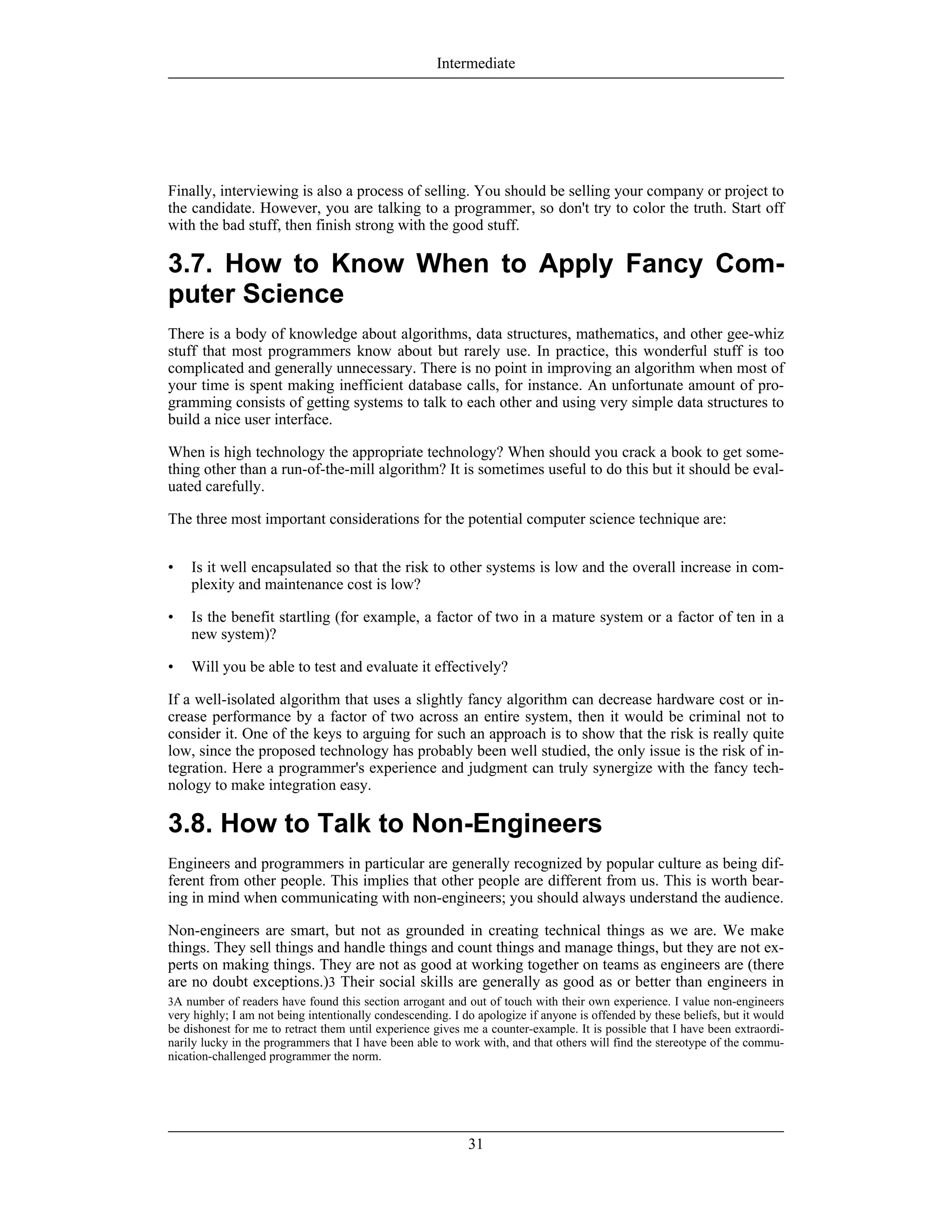 3A number of readers have found this section arrogant and out of touch with their own experience. I value non-engineers
very highly; I am not being intentionally condescending. I do apologize if anyone is offended by these beliefs, but it would
be dishonest for me to retract them until experience gives me a counter-example. It is possible that I have been extraordi-
narily lucky in the programmers that I have been able to work with, and that others will find the stereotype of the commu-
nication-challenged programmer the norm.
Finally, interviewing is also a process of selling. You should be selling your company or project to
the candidate. However, you are talking to a programmer, so don't try to color the truth. Start off
with the bad stuff, then finish strong with the good stuff.
3.7. How to Know When to Apply Fancy Com-
puter Science
There is a body of knowledge about algorithms, data structures, mathematics, and other gee-whiz
stuff that most programmers know about but rarely use. In practice, this wonderful stuff is too
complicated and generally unnecessary. There is no point in improving an algorithm when most of
your time is spent making inefficient database calls, for instance. An unfortunate amount of pro-
gramming consists of getting systems to talk to each other and using very simple data structures to
build a nice user interface.
When is high technology the appropriate technology? When should you crack a book to get some-
thing other than a run-of-the-mill algorithm? It is sometimes useful to do this but it should be eval-
uated carefully.
The three most important considerations for the potential computer science technique are:
• Is it well encapsulated so that the risk to other systems is low and the overall increase in com-
plexity and maintenance cost is low?
• Is the benefit startling (for example, a factor of two in a mature system or a factor of ten in a
new system)?
• Will you be able to test and evaluate it effectively?
If a well-isolated algorithm that uses a slightly fancy algorithm can decrease hardware cost or in-
crease performance by a factor of two across an entire system, then it would be criminal not to
consider it. One of the keys to arguing for such an approach is to show that the risk is really quite
low, since the proposed technology has probably been well studied, the only issue is the risk of in-
tegration. Here a programmer's experience and judgment can truly synergize with the fancy tech-
nology to make integration easy.
3.8. How to Talk to Non-Engineers
Engineers and programmers in particular are generally recognized by popular culture as being dif-
ferent from other people. This implies that other people are different from us. This is worth bear-
ing in mind when communicating with non-engineers; you should always understand the audience.
Non-engineers are smart, but not as grounded in creating technical things as we are. We make
things. They sell things and handle things and count things and manage things, but they are not ex-
perts on making things. They are not as good at working together on teams as engineers are (there
are no doubt exceptions.)3 Their social skills are generally as good as or better than engineers in
Intermediate
31
 