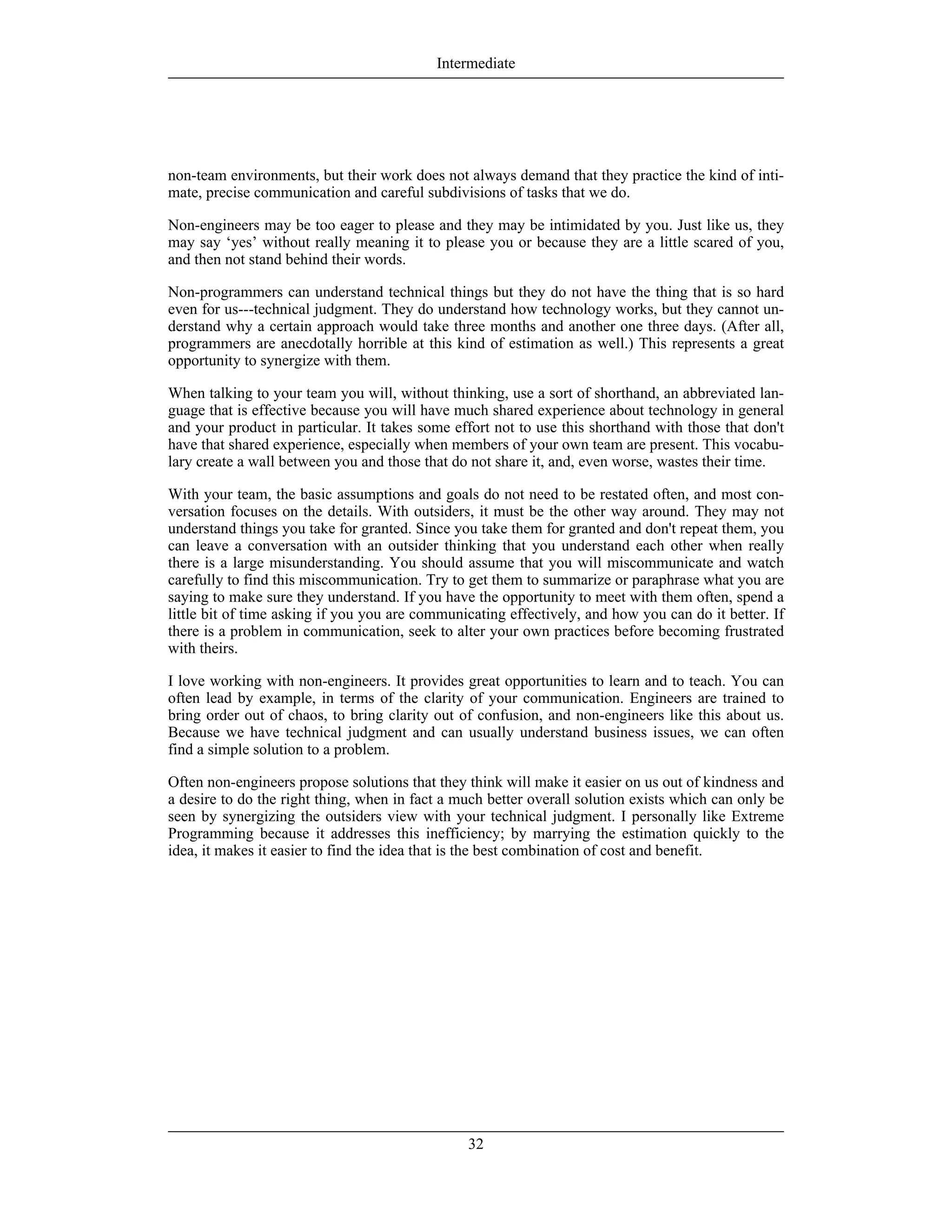 non-team environments, but their work does not always demand that they practice the kind of inti-
mate, precise communication and careful subdivisions of tasks that we do.
Non-engineers may be too eager to please and they may be intimidated by you. Just like us, they
may say ‘yes’ without really meaning it to please you or because they are a little scared of you,
and then not stand behind their words.
Non-programmers can understand technical things but they do not have the thing that is so hard
even for us---technical judgment. They do understand how technology works, but they cannot un-
derstand why a certain approach would take three months and another one three days. (After all,
programmers are anecdotally horrible at this kind of estimation as well.) This represents a great
opportunity to synergize with them.
When talking to your team you will, without thinking, use a sort of shorthand, an abbreviated lan-
guage that is effective because you will have much shared experience about technology in general
and your product in particular. It takes some effort not to use this shorthand with those that don't
have that shared experience, especially when members of your own team are present. This vocabu-
lary create a wall between you and those that do not share it, and, even worse, wastes their time.
With your team, the basic assumptions and goals do not need to be restated often, and most con-
versation focuses on the details. With outsiders, it must be the other way around. They may not
understand things you take for granted. Since you take them for granted and don't repeat them, you
can leave a conversation with an outsider thinking that you understand each other when really
there is a large misunderstanding. You should assume that you will miscommunicate and watch
carefully to find this miscommunication. Try to get them to summarize or paraphrase what you are
saying to make sure they understand. If you have the opportunity to meet with them often, spend a
little bit of time asking if you you are communicating effectively, and how you can do it better. If
there is a problem in communication, seek to alter your own practices before becoming frustrated
with theirs.
I love working with non-engineers. It provides great opportunities to learn and to teach. You can
often lead by example, in terms of the clarity of your communication. Engineers are trained to
bring order out of chaos, to bring clarity out of confusion, and non-engineers like this about us.
Because we have technical judgment and can usually understand business issues, we can often
find a simple solution to a problem.
Often non-engineers propose solutions that they think will make it easier on us out of kindness and
a desire to do the right thing, when in fact a much better overall solution exists which can only be
seen by synergizing the outsiders view with your technical judgment. I personally like Extreme
Programming because it addresses this inefficiency; by marrying the estimation quickly to the
idea, it makes it easier to find the idea that is the best combination of cost and benefit.
Intermediate
32
 