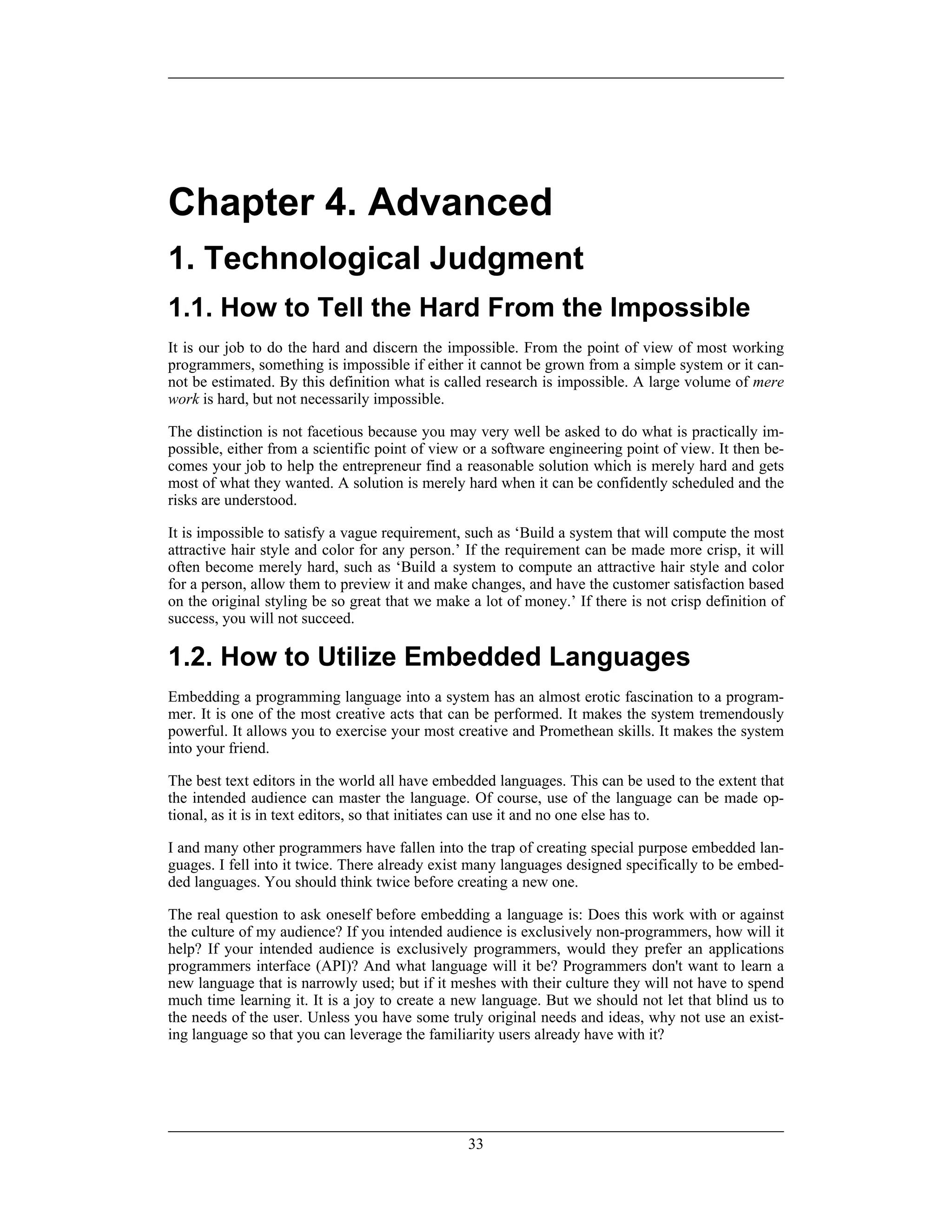 Chapter 4. Advanced
1. Technological Judgment
1.1. How to Tell the Hard From the Impossible
It is our job to do the hard and discern the impossible. From the point of view of most working
programmers, something is impossible if either it cannot be grown from a simple system or it can-
not be estimated. By this definition what is called research is impossible. A large volume of mere
work is hard, but not necessarily impossible.
The distinction is not facetious because you may very well be asked to do what is practically im-
possible, either from a scientific point of view or a software engineering point of view. It then be-
comes your job to help the entrepreneur find a reasonable solution which is merely hard and gets
most of what they wanted. A solution is merely hard when it can be confidently scheduled and the
risks are understood.
It is impossible to satisfy a vague requirement, such as ‘Build a system that will compute the most
attractive hair style and color for any person.’ If the requirement can be made more crisp, it will
often become merely hard, such as ‘Build a system to compute an attractive hair style and color
for a person, allow them to preview it and make changes, and have the customer satisfaction based
on the original styling be so great that we make a lot of money.’ If there is not crisp definition of
success, you will not succeed.
1.2. How to Utilize Embedded Languages
Embedding a programming language into a system has an almost erotic fascination to a program-
mer. It is one of the most creative acts that can be performed. It makes the system tremendously
powerful. It allows you to exercise your most creative and Promethean skills. It makes the system
into your friend.
The best text editors in the world all have embedded languages. This can be used to the extent that
the intended audience can master the language. Of course, use of the language can be made op-
tional, as it is in text editors, so that initiates can use it and no one else has to.
I and many other programmers have fallen into the trap of creating special purpose embedded lan-
guages. I fell into it twice. There already exist many languages designed specifically to be embed-
ded languages. You should think twice before creating a new one.
The real question to ask oneself before embedding a language is: Does this work with or against
the culture of my audience? If you intended audience is exclusively non-programmers, how will it
help? If your intended audience is exclusively programmers, would they prefer an applications
programmers interface (API)? And what language will it be? Programmers don't want to learn a
new language that is narrowly used; but if it meshes with their culture they will not have to spend
much time learning it. It is a joy to create a new language. But we should not let that blind us to
the needs of the user. Unless you have some truly original needs and ideas, why not use an exist-
ing language so that you can leverage the familiarity users already have with it?
33
 